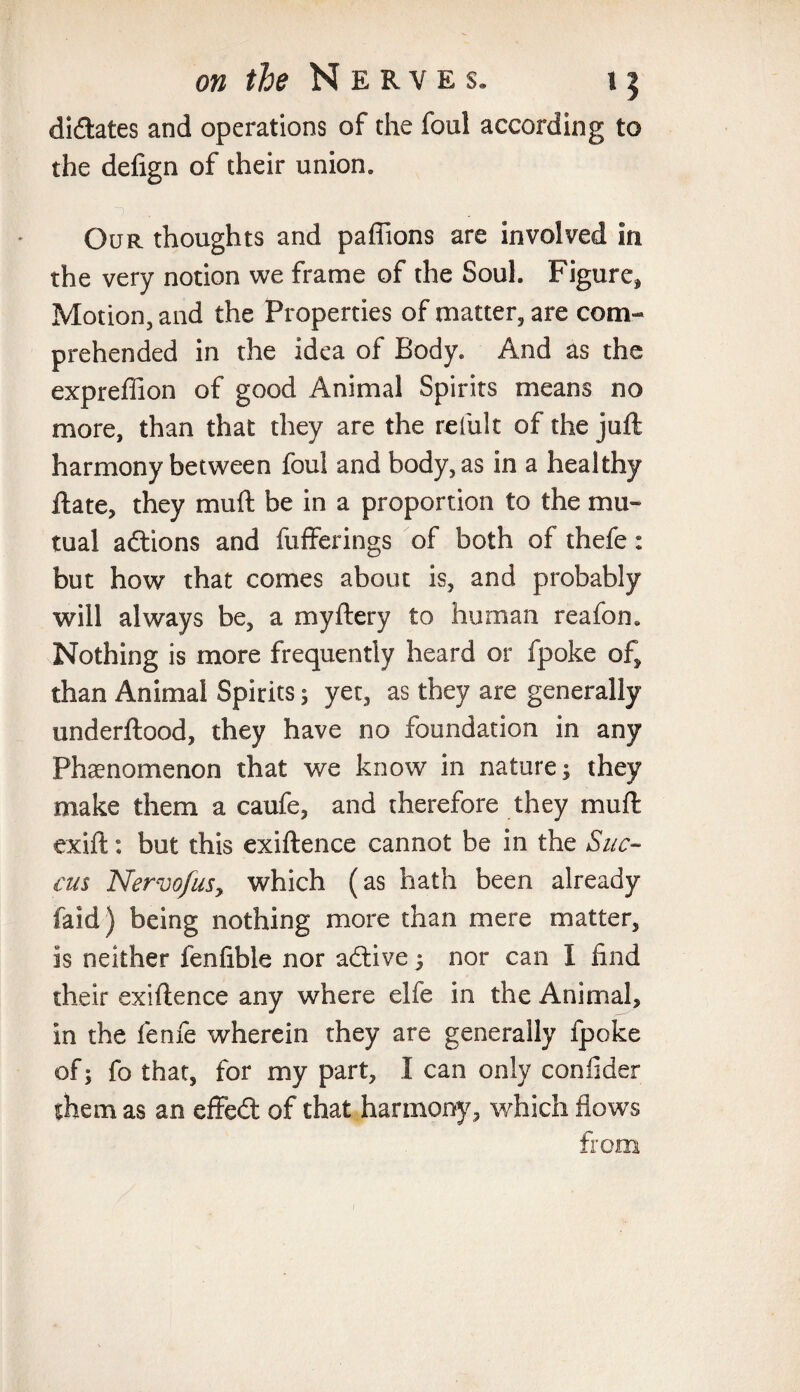 didates and operations of the foul according to the defign of their union. Our thoughts and pafiions are involved in the very notion we frame of the Soul. Figure* Motion, and the Properties of matter, are com¬ prehended in the idea of Body. And as the expreffion of good Animal Spirits means no more, than that they are the refult of the juft harmony between foul and body, as in a healthy ftate, they muft be in a proportion to the mu¬ tual adions and fufferings of both of thefe: but how that comes about is, and probably will always be, a myftery to human reafon* Nothing is more frequently heard or fpoke of* than Animal Spirits; yet, as they are generally underftood, they have no foundation in any Phenomenon that we know in nature; they make them a caufe, and therefore they muft exift: but this exiftence cannot be in the Sue- cus NervofuSy which (as hath been already laid) being nothing more than mere matter, is neither fenfible nor adive; nor can I find their exiftence any where elfe in the Animal* in the feme wherein they are generally fpoke of; fo that, for my part, 1 can only coniider them as an effed of that harmony, which flows from