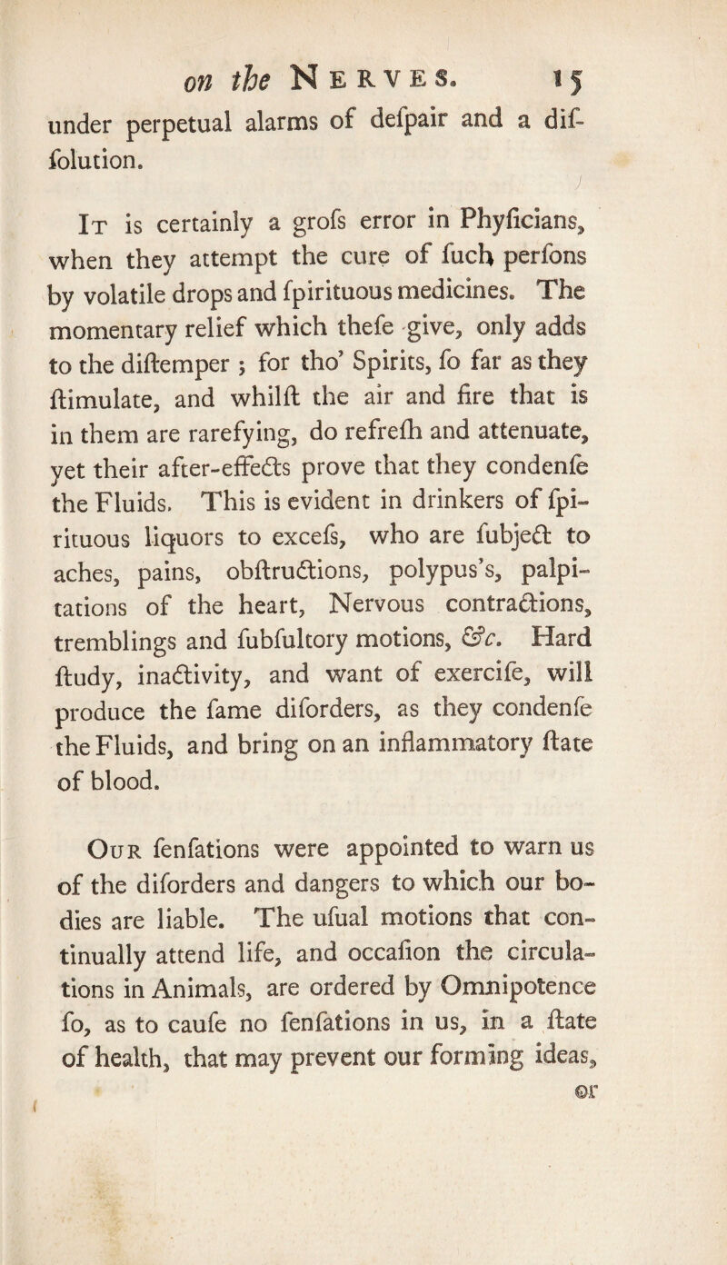 under perpetual alarms of defpair and a dif- fblution. It is certainly a grofs error in Phyficians, when they attempt the cure of fuch perfons by volatile drops and fpirituous medicines. The momentary relief which thefe give, only adds to the diftemper ; for tho’ Spirits, fo far as they ftimulate, and whilft the air and fire that is in them are rarefying, do refrefh and attenuate, yet their after-effedts prove that they condenfe the Fluids. This is evident in drinkers of fpi¬ rituous liquors to excefs, who are fubjeft to aches, pains, obftrudtions, polypus’s, palpi¬ tations of the heart, Nervous contra&ions, tremblings and fubfultory motions, &c. Hard ftudy, inadtivity, and want of exercife, will produce the fame diforders, as they condenfe the Fluids, and bring on an inflammatory ftate of blood. Our fenfations were appointed to warn us of the diforders and dangers to which our bo¬ dies are liable. The ufual motions that con¬ tinually attend life, and occafion the circula¬ tions in Animals, are ordered by Omnipotence fo, as to caufe no fenfations in us, in a ftate of health, that may prevent our forming ideas.