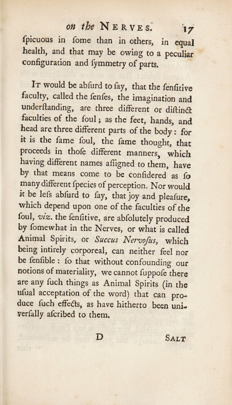 fpicuous in fome than in others, in equal health, and that may be owing to a peculiar configuration and fymmetry of parts. It would be abfurd to fay, that the fenfitive faculty, called the fenfes, the imagination and undemanding, are three different or diftindl faculties of the foul; as the feet, hands, and head are three different parts of the body: for it is the fame foul, the fame thought, that proceeds in thofe different manners, which having different names affigned to them, have by that means come to be confidered as fo many different fpecies of perception. Nor would it be lefs abfurd to fay, that joy and pleafure, which depend upon one of the faculties of the foul, viz. the fenfitive, are abfolutely produced by fomewhat in the Nerves, or what is called Animal Spirits, or Succus Nervofus, which being intirely corporeal, can neither feel nor be fenfible : fo that without confounding our notions of materiality, we cannot fuppofe there are any fuch things as Animal Spirits (in the ufual acceptation of the word) that can pro¬ duce fuch effedts, as have hitherto been uni. verfally afcribed to them. D Salt