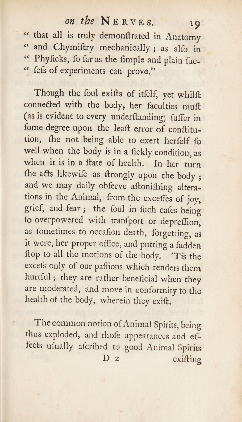 “ that all is truly demonftrated in Anatomy <c and Chymiftry mechanically ; as alfo in “ Phyficks, fo far as the Ample and plain fuc- “ fefs of experiments can prove.” Though the foul exifts of itfelf, yet whilft conneded with the body, her faculties mull (as is evident to every undemanding) fuffer in fome degree upon the leall error of conftitu- tion, die not being able to exert herfelf fo well when the body is in a fickly condition, as when it is in a ftate of health. In her turn fhe ads likewife as ftrongly upon the body ; and we may daily obferve aftonilhing altera¬ tions in the Animal, from the excefles of joy, grief, and fear; the foul in fuch cafes being fo overpowered with tranfport or depreffion, as fometimes to occafion death, forgetting, as it were, her proper office, and putting a fudden flop to all the motions of the body. ’Tis the excefs only of our paffions which renders them hurtful; they are rather beneficial when they are moderated, and move in conformity to the health of the body, wherein they exift. i ne common notion of Animal Spirits, being thus exploded, and thofe appearances and ef¬ fects ufually aferibed to good Animal Spirits D 2 exifting