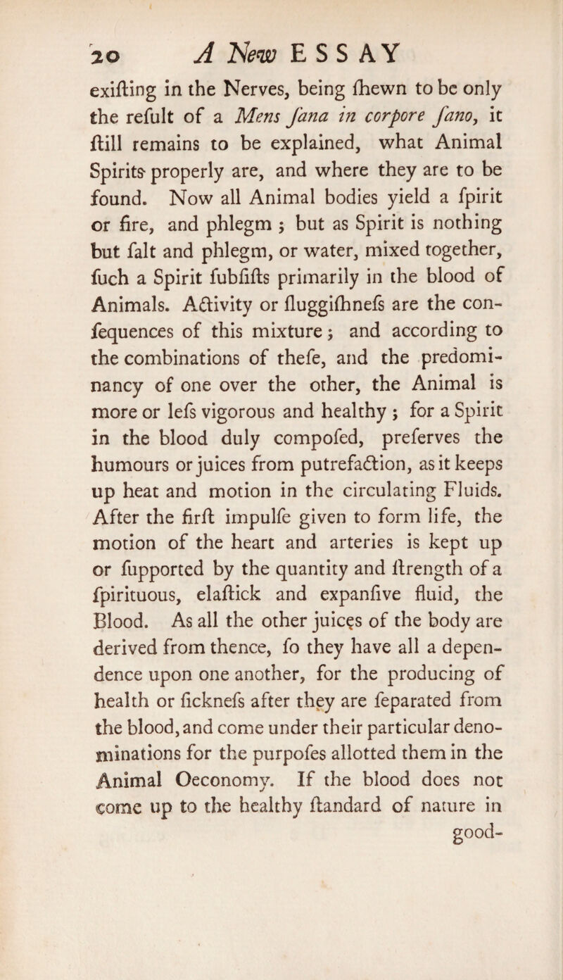 exifting in the Nerves, being fhewn to be only the refult of a Mens Jana in corpore fano, it ftill remains to be explained, what Animal Spirits- properly are, and where they are to be found. Now all Animal bodies yield a fpirit or fire, and phlegm ; but as Spirit is nothing but fait and phlegm, or water, mixed together, fuch a Spirit fubfifts primarily in the blood of Animals. A&ivity or fluggifhnefs are the con- fequences of this mixture and according to the combinations of thefe, and the predomi¬ nancy of one over the other, the Animal is more or lefs vigorous and healthy ; for a Spirit in the blood duly compofed, preferves the humours or juices from putrefaction, as it keeps up heat and motion in the circulating Fluids. After the firft impulfe given to form life, the motion of the heart and arteries is kept up or fupported by the quantity and llrength of a fpirituous, elaftick and expanfive fluid, the Blood. As all the other juices of the body are derived from thence, fo they have all a depen¬ dence upon one another, for the producing of health or ficknefs after they are feparated from the blood, and come under their particular deno¬ minations for the purpofes allotted them in the Animal Oeconomy. If the blood does not come up to the healthy ftandard of nature in