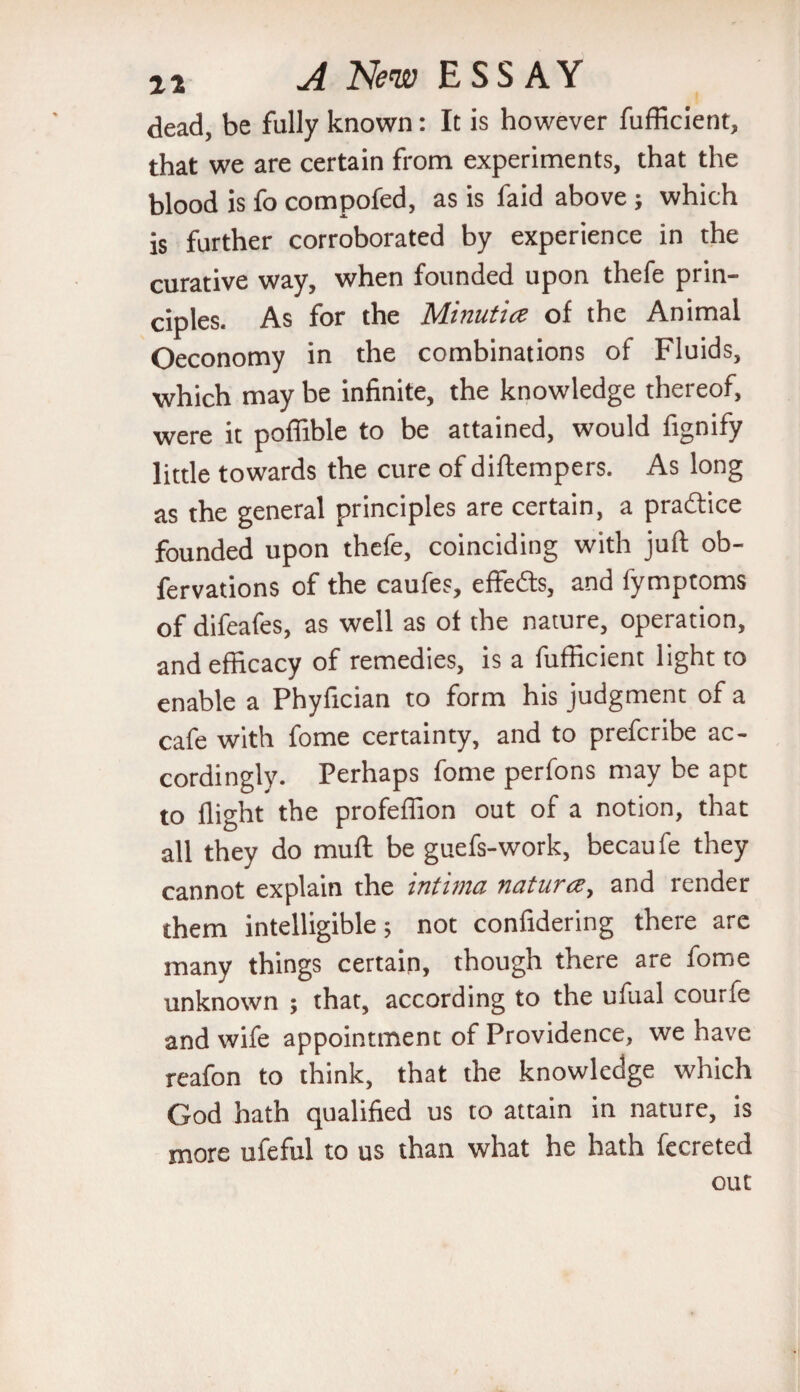 dead, be fully known: It is however fufficient, that we are certain from experiments, that the blood is fo compofed, as is faid above ; which is further corroborated by experience in the curative way, when founded upon thefe prin¬ ciples. As for the Minutice of the Animal Oeconomy in the combinations of Fluids, which may be infinite, the knowledge thereof, were it poffible to be attained, would fignify little towards the cure of diftempers. As long as the general principles are certain, a practice founded upon thefe, coinciding with juft ob- fervations of the caufes, effects, and fymptoms of difeafes, as well as of the nature, operation, and efficacy of remedies, is a fufficient light to enable a Phyfician to form his judgment of a cafe with fome certainty, and to prefcribe ac¬ cordingly. Perhaps fome perfons may be ape to flight the profeffion out of a notion, that all they do muft be guefs-work, becau fe they cannot explain the intima natures, and render them intelligible; not confidering there are many things certain, though there are fome unknown ; that, according to the ufual courfe and wife appointment of Providence, we have reafon to think, that the knowledge which God hath qualified us to attain in nature, is more ufeful to us than what he hath fecreted out