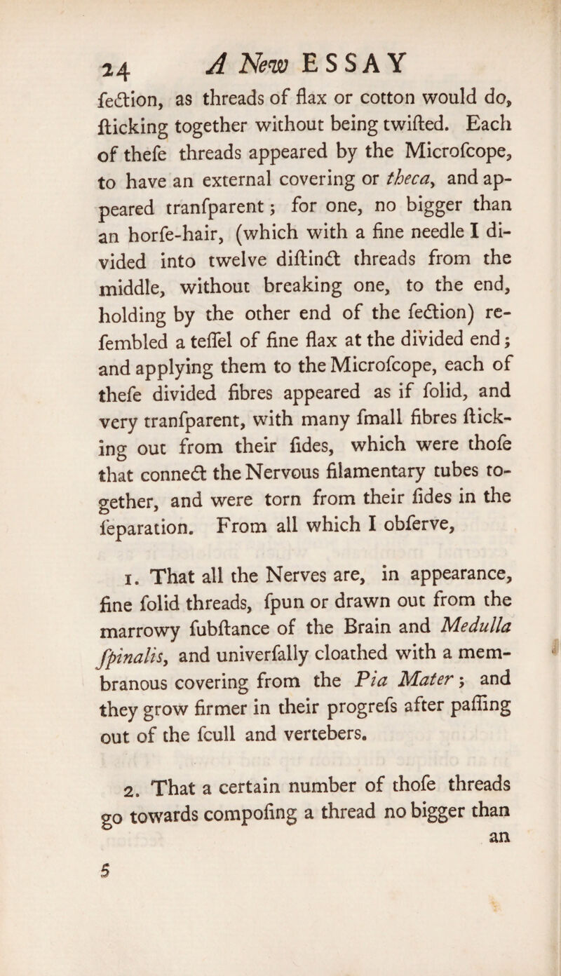 fedion, as threads of flax or cotton would do, flicking together without being twifted. Each of thefe threads appeared by the Microfcope, to have an external covering or theca, and ap¬ peared tranfparent; for one, no bigger than an horfe-hair, (which with a fine needle I di¬ vided into twelve diftind threads from the middle, without breaking one, to the end, holding by the other end of the fedion) re- fembled a teflel of fine flax at the divided end; and applying them to the Microfcope, each of thefe divided fibres appeared as if folid, and very tranfparent, with many fmall fibres flick¬ ing out from their fides, which were thofe that conned: the Nervous filamentary tubes to¬ gether, and were torn from their fides in the reparation. From all which I obferve, 1. That all the Nerves are, in appearance, fine folid threads, fpun or drawn out from the marrowy fubftance of the Brain and Medulla fpinalis, and univerfally cloathed with a mem¬ branous covering from the Pia Mater; and they grow firmer in their progrefs after pafling out of the fcull and vertebers. 2. That a certain number of thofe threads go towards compofing a thread no bigger than an 5