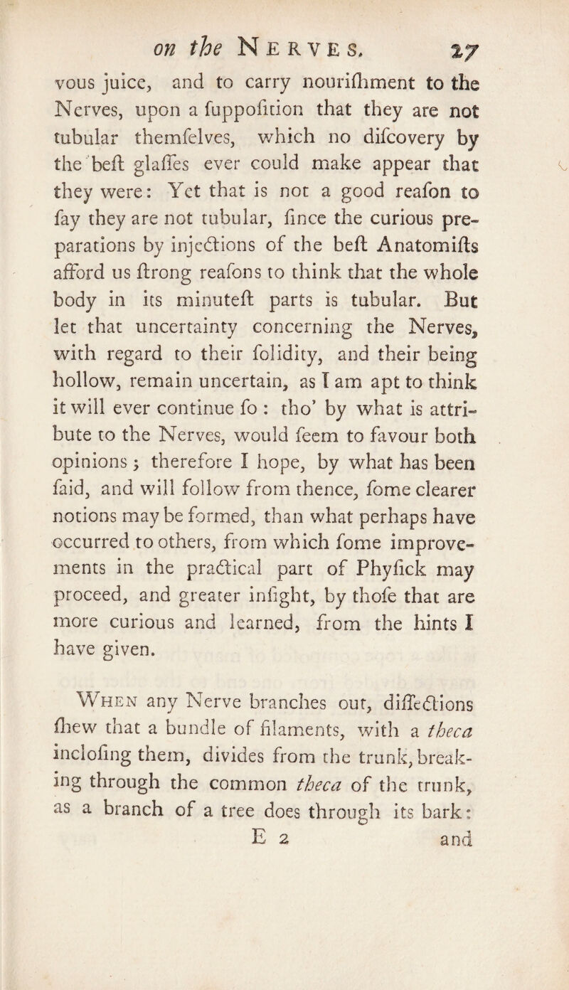 vous juice, and to carry nourifhment to the Nerves, upon a fuppofition that they are not tubular themfelves, which no difcovery by the bed: glades ever could make appear that they were: Yet that is not a good reafon to fay they are not tubular, fince the curious pre¬ parations by injections of the beft Anatom ills afford us ftrong reafons to think that the whole body in its minuted: parts is tubular. But let that uncertainty concerning the Nervesf with regard to their folidity, and their being hollow, remain uncertain, as I am apt to think it will ever continue fo : tho? by what is attri¬ bute to the Nerves, would feem to favour both opinions $ therefore I hope, by what has been faid, and will follow from thence, fome clearer notions may be formed, than what perhaps have occurred toothers, from which fome improve** ments in the practical part of Phyfick may proceed, and greater infight, by thofe that are more curious and learned, from the hints I have given. When any Nerve branches out, difledtions fhew that a bundle of filaments, with a theca inclodng them, divides from the trunk, break¬ ing through the common theca of the trunk, as a branch of a tree does through its bark: E 2 and