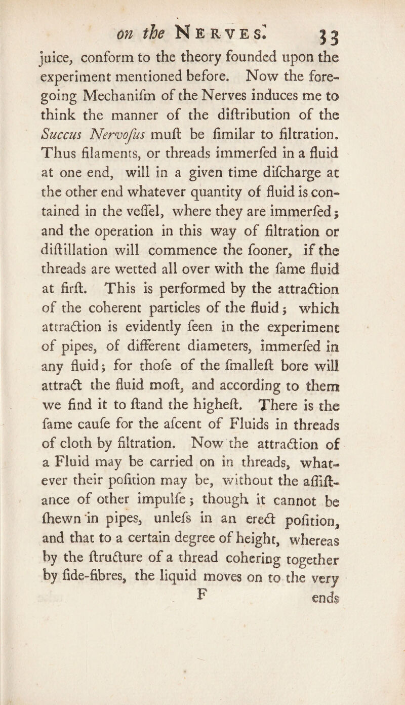 juice, conform to the theory founded upon the experiment mentioned before. Now the fore¬ going Mechanifm of the Nerves induces me to think the manner of the diftribution of the Succus Nervofus mu ft be limilar to filtration. Thus filaments, or threads immerfed in a fluid at one end, will in a given time difcharge at the other end whatever quantity of fluid is con¬ tained in the veffel, where they are immerfed s and the operation in this way of filtration or diftillation will commence the fooner, if the threads are wetted all over with the fame fluid at firfh This is performed by the attraction of the coherent particles of the fluid; which attraction is evidendy feen in the experiment of pipes, of different diameters, immerfed in any fluid; for thofe of the final left bore will attraCt the fluid moft, and according to them we find it to ftand the hlgheft. There is the fame caufe for the afcent of Fluids in threads of cloth by filtration. Now the attraction of a Fluid may be carried on in threads, what¬ ever their pofidon may be, without the afllft- ance of other impulfe; though it cannot be flhewn in pipes, unlefs in an ereCt pofition, and that to a certain degree of height, whereas by the ftrufture of a thread cohering together by fide-fibres^ the liquid moves on to the very P ends