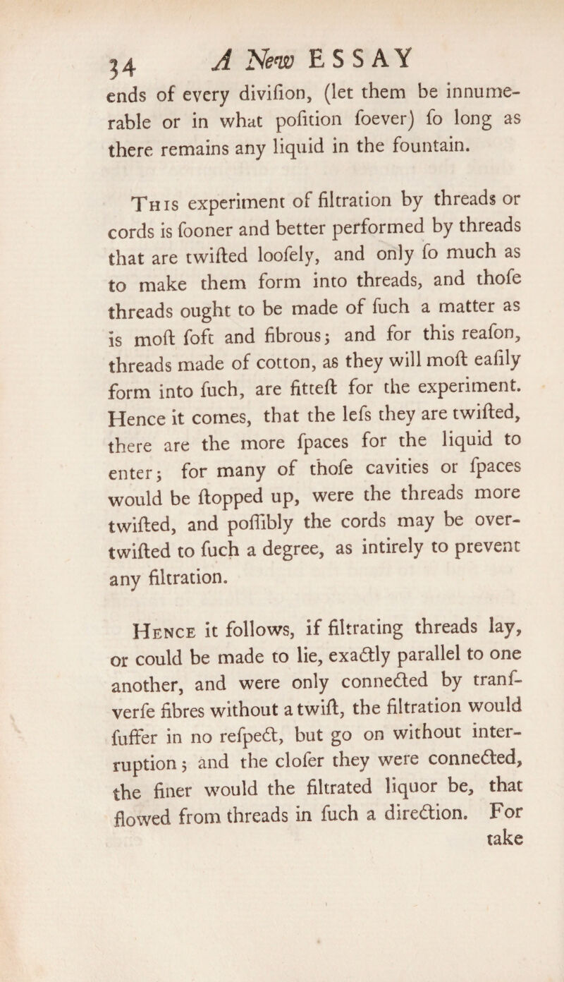 ends of every divifion, (let them be innume¬ rable or in what pofition foever) fo long as there remains any liquid in the fountain. This experiment of filtration by threads or cords is fooner and better performed by threads that are twilled loofely, and only fo much as to make them form into threads, and thofe threads ought to be made of fuch a matter as is moll foft and fibrous; and for this reafon, threads made of cotton, as they will moll eafily form into fuch, are fitteft for the experiment. Hence it comes, that the lefs they are twilled, there are the more fpaces for the liquid to enter; for many of fhofe cavities or fpaces would be Hopped up, were the threads moie twilled, and poflibly the cords may be over¬ twilled to fuch a degree, as intirely to prevent any filtration. Hence it follows, if filtrating threads lay, or could be made to lie, exactly parallel to one another, and were only conneded by tranf- verfe fibres without a twill, the filtration would fuffer in no refped, but go on without inter¬ ruption ; and the clofer they were conneded, the finer would the filtrated liquor be, that flowed from threads in fuch a diredion. For take