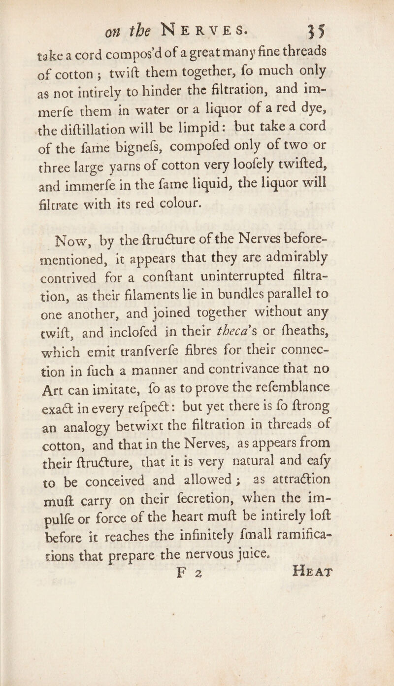 ta ke a cord compos’d of a great many fine threads of cotton ; tvvift them together, fo much only as not intirely to hinder the filtration, and itn- merfe them in water or a liquor of a red dye, the diftillation will be limpid: but take a cord of the fame bignefs, compofed only of two or three large yarns of cotton very loolely twilled, and immerfe in the fame liquid, the liquor will filtrate with its red colour. Now, by the ftrudture of the Nerves before- mentioned, it appears that they are admirably contrived for a conftant uninterrupted filtra¬ tion, as their filaments lie in bundles parallel to one another, and joined together without any twill, and inclofed in their theca s or Iheaths, which emit tranfverfe fibres for their connec¬ tion in fuch a manner and contrivance that no Art can imitate, fo as to prove the refemblance exadt in every refpea: but yet there is fo ftrong an analogy betwixt the filtration in threads of cotton, and that in the Nerves, as appears from their ftrudture, that it is very natural and eafy to be conceived and allowed; as attradlion muft carry on their fecretion, when the im- pulfe or force of the heart muft be intirely loft before it reaches the infinitely fmall ramifica¬ tions that prepare the nervous juice. F 2 Heat