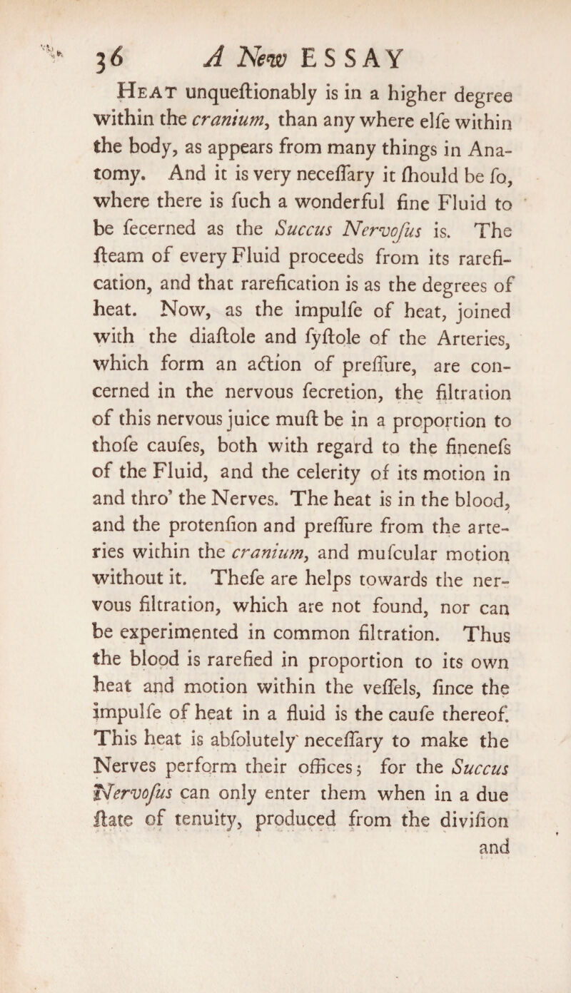 Heat unqueftionably is in a higher degree within the cranium, than any where elfe within the body, as appears from many things in Ana¬ tomy. And it is very neceflary it fhould be fo, where there is fuch a wonderful fine Fluid to be fecerned as the Succus Nervofus is. The fleam of every Fluid proceeds from its rarefi- cation, and that rarefication is as the degrees of heat. Now, as the impulfe of heat, joined with the diaftole and fyftole of the Arteries, which form an action of prefiure, are con¬ cerned in the nervous fecretion, the filtration of this nervous juice muft be in a proportion to thofe caufes, both with regard to the finenefs of the Fluid, and the celerity of its motion in and thro' the Nerves. The heat is in the blood, and the protenfion and prefliire from the arte¬ ries within the cranium, and mufcular motion without it. Thefe are helps towards the ner¬ vous filtration, which are not found, nor can be experimented in common filtration. Thus the blood is rarefied in proportion to its own heat and motion within the veffels, fince the impulfe of heat in a fluid is the caufe thereof. This heat is abfolutely' neceflary to make the Nerves perform their offices 3 for the Succus t^ervofus can only enter them when in a due ftate of tenuity, produced from the divifion