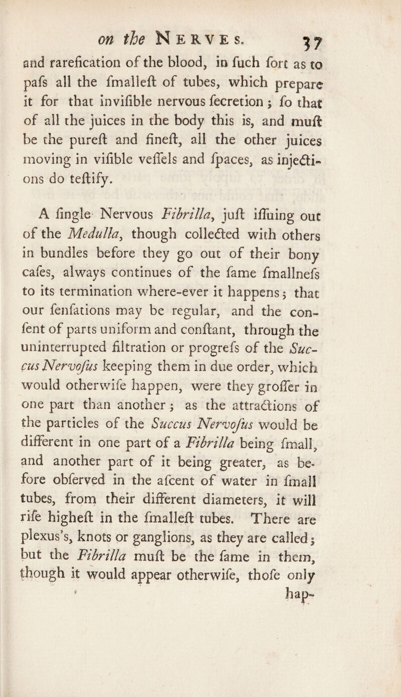 and rarefication of the blood, in fuch fort as to pafs all the fmalieft of tubes, which prepare it for that invifible nervous fecretion ; fo that of all the juices in the body this is, and mu ft be the pureft and fineft, all the other juices moving in vifible veffels and (paces, as injedi- ons do teftify. A fingle Nervous Fibrilla, juft Iffuing out of the Medulla, though collected with others in bundles before they go out of their bony cafes, always continues of the fame fmallnefs to its termination where-ever it happens 5 that our fenfations may be regular, and the con» fent of parts uniform and conftant, through the uninterrupted filtration or progrefs of the Sue- cus Nervofus keeping them in due order, which would otherwife happen, were they groffer in one part than another; as the attractions of the particles of the Succus Nervofus would be different in one part of a Fibrilla being final!, and another part of it being greater, as be¬ fore obferved in the afeent of water in final! tubes, from their different diameters, it will rife higheft in the fmalieft tubes. There are plexus’s, knots or ganglions, as they are called j but the Ftbnlla mu ft be the fame in them, though it would appear otherwife, thofe only i