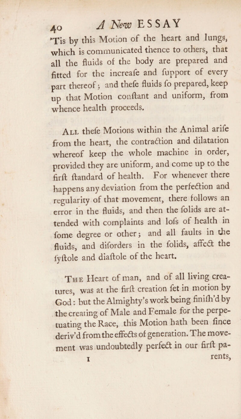 ’Tis by this Motion of the heart and lungs, which is communicated thence to others, that all the fluids of the body are prepared and fitted for the increafe and fupport of every part thereof > and thefe fluids fo prepared, keep »P that Motion conftant and uniform, from whence health proceeds. All thefe Motions within the Animal arife from the heart, the contraction and dilatation whereof keep the whole machine in order, provided they are uniform, and come up to the firft ftandard of health. For whenever there happens any deviation from the perfection and regularity of that movement, there follows an error in the fluids, and then the folids are at¬ tended with complaints and lofs of health in fome degree or other; and all faults in the fluids, and diforders in the folids, affeCt the fyftole and diaftole of the heart. The Heart of man, and of all living crea¬ tures, was at the firft creation fet in motion by God: but the Almighty’s work being finifh’d by the creating of Male and Female for the perpe¬ tuating the Race, this Motion hath been fince deriv’d from the effects of generation. The move¬ ment was undoubtedly perfect in our firft pa- x rents.