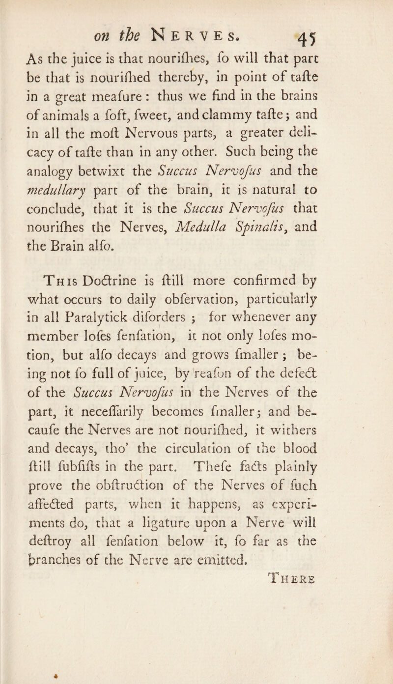 As the juice is that nourishes, fo will that part be that is nourished thereby, in point of tafte in a great meafure : thus we find in the brains of animals a foft, fweet, and clammy tafte; and in all the molt Nervous parts, a greater deli¬ cacy of tafte than in any other. Such being the analogy betwixt the Suecus Nervofus and the medullary part of the brain, it is natural to conclude, that it is the Succus Nervofus that nourishes the Nerves, Medulla Spinalis, and the Brain alfo. This Doctrine is ft ill more confirmed by what occurs to daily obfervation, particularly in all Paralytick diforders ; for whenever any member lofes fenfation, it not only lofes mo¬ tion, but alfo decays and grows fmaller ; be¬ ing not fo full of juice, by reafun of the defect of the Succus Nervofus in the Nerves of the part, it neceflarily becomes fmaller; and be- caufe the Nerves are not nourifhed, it withers and decays, tho* the circulation of the blood ft ill fubfifts in the part, Thefe facts plainly prove the obftrudtion of the Nerves of fuch affedted parts, when it happens, as experi¬ ments do, that a ligature upon a Nerve will deftroy all fenfation below it, fo far as the branches of the Nerve are emitted. There 4