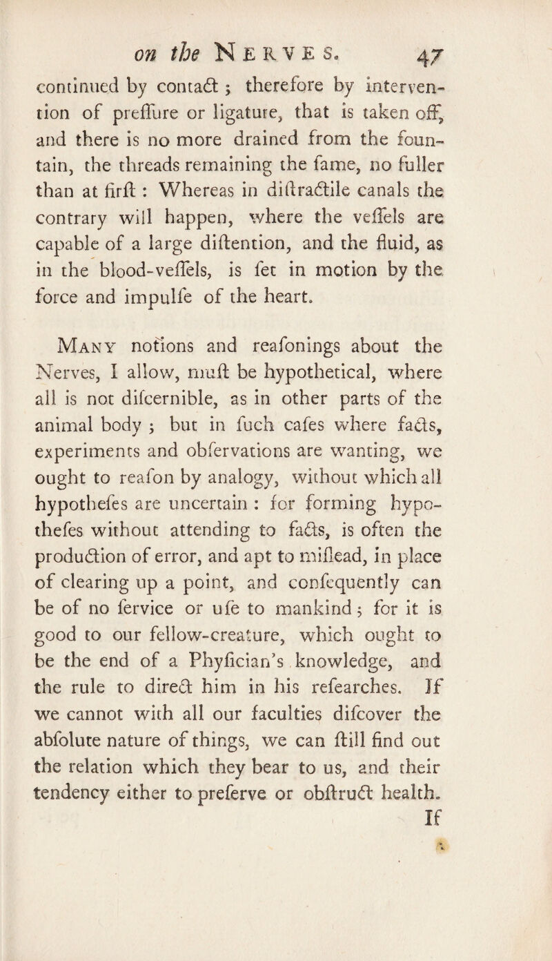 continued by contact; therefore by interven¬ tion of preffure or ligature, that is taken off, and there is no more drained from the foun¬ tain, the threads remaining the fame, no fuller than at firll: Whereas in diftradile canals die contrary will happen, where the veffels are capable of a large diftention, and the fluid, as in the blood-veffels, is fee in motion by the force and impulfe of the heart Many notions and reafonings about the Nerves, I allow, rnuft be hypothetical, where all is not difcernible, as in other parts of the animal body ; but in fuch cafes where fads, experiments and obfervations are wanting, we ought to reafon by analogy, without which all hypothefes are uncertain : for forming hypo- thefes without attending to fads, is often the production of error, and apt to miflead, in place of clearing up a point, and confequently can be of no fervice or me to mankind; for it is good to our fellow-creature, which ought to be the end of a Phyficiarfs knowledge, and the rule to dired him in his refearches. If we cannot with all our faculties difeover the abfolute nature of things, we can (till find out the relation which they bear to us, and their tendency either to preferve or obftruft health. If