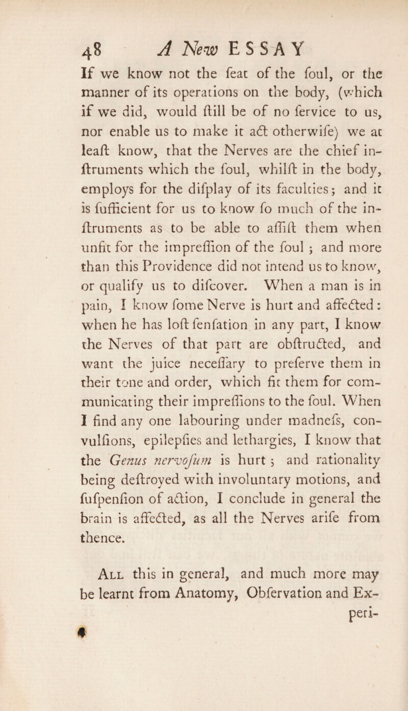 If we know not the feat of the foul, or the manner of its operations on the body, (which if we did, would (till be of no fervice to us, nor enable us to make it adt otherwife) we at leaft know, that the Nerves are the chief in- ftruments which the foul, whilft in the body, employs for the difplay of its faculties; and it is fufficient for us to know fo much of the in- ftruments as to be able to affift them when unfit for the impredion of the foul ; and more than this Providence did not intend us to know, or qualify us to difcover. When a man is in pain, I know fome Nerve is hurt and aflfedted : when he has loftfenfation in any part, I know the Nerves of that part are obftrudted, and want the juice neceffary to preferve them in their tone and order, which fit them for com¬ municating their impreffions to the foul. When I find any one labouring under madnefs, con- vulfions, epilepfies and lethargies, I know that the Genus nervefum is hurt , and rationality being deftroyed with involuntary motions, and fufpenfion of adlion, I conclude in general the brain is affedted, as all the Nerves arife from thence. All this in general, and much more may be learnt from Anatomy, Obfervation and Ex- peri-