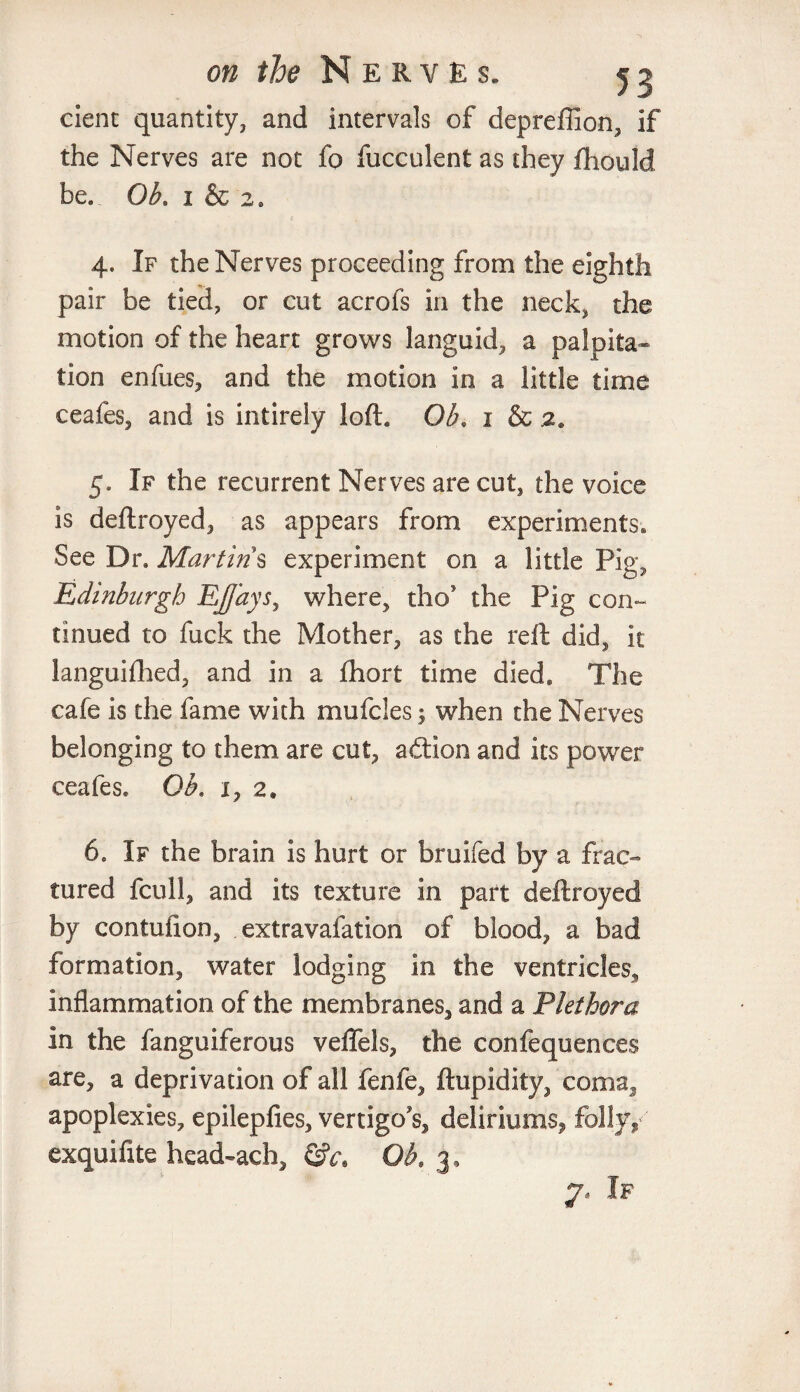 dent quantity, and intervals of depreffion, if the Nerves are not fo fucculent as they fhould be.. Ob. 1 & 2. 1 . (r ; 4. If the Nerves proceeding from the eighth pair be tied, or cut acrofs in the neck, the motion of the heart grows languid, a palpita¬ tion enfues, and the motion in a little time ceafes, and is intirely loft. Ob. i & 2. 5. If the recurrent Nerves are cut, the voice is deftroyed, as appears from experiments* See Dr. Martins experiment on a little Pig, Edinburgh EJJays, where, tho* the Pig con¬ tinued to fuck the Mother, as the reft did, it languifhed, and in a fhort time died. The cafe is the fame with mufcles when the Nerves belonging to them are cut, adtion and its power ceafes. Ob. 1, 2* 6. If the brain is hurt or bruifed by a frac¬ tured fcull, and its texture in part deftroyed by contufion, extravafation of blood, a bad formation, water lodging in the ventricles, inflammation of the membranes, and a Plethora in the fanguiferous veflels, the confequences are, a deprivation of all fenfe, ftupidity, coma, apoplexies, epilepfies, vertigo's, deliriums, folly, exquifite head~ach, Ob. 3, If
