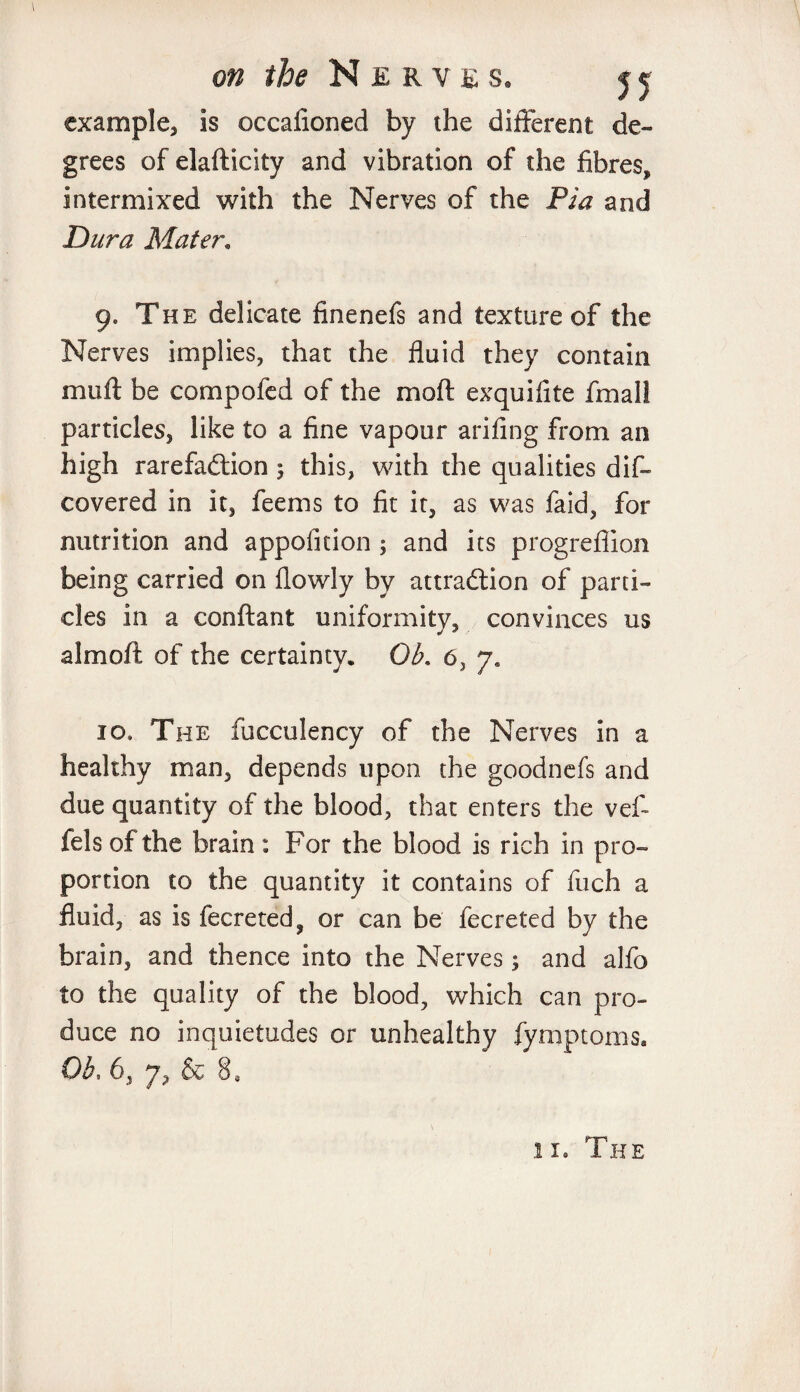 example, is occafioned by the different de¬ grees of elasticity and vibration of the fibres, intermixed with the Nerves of the Pia and Dura Mater. 9. The delicate finenefs and texture of the Nerves implies, that the fluid they contain muft be compofed of the mo ft exquifite fmall particles, like to a fine vapour arifing from an high rarefaddon 5 this, with the qualities dis¬ covered in it, feems to fit it, as was faid, for nutrition and appofition ; and its progrefiion being carried on flowly by attraction of pani¬ cles in a conftant uniformity, convinces us almoft of the certainty. Ob. 6, ye 10, The fucculency of the Nerves in a healthy man, depends upon the goodnefs and due quantity of the blood, that enters the vef- fels of the brain: For the blood is rich in pro¬ portion to the quantity it contains of fuch a fluid, as is fecreted, or can be fecreted by the brain, and thence into the Nerves; and alfo to the quality of the blood, which can pro¬ duce no inquietudes or unhealthy fymptoms. Ob, 6, y, & 8S