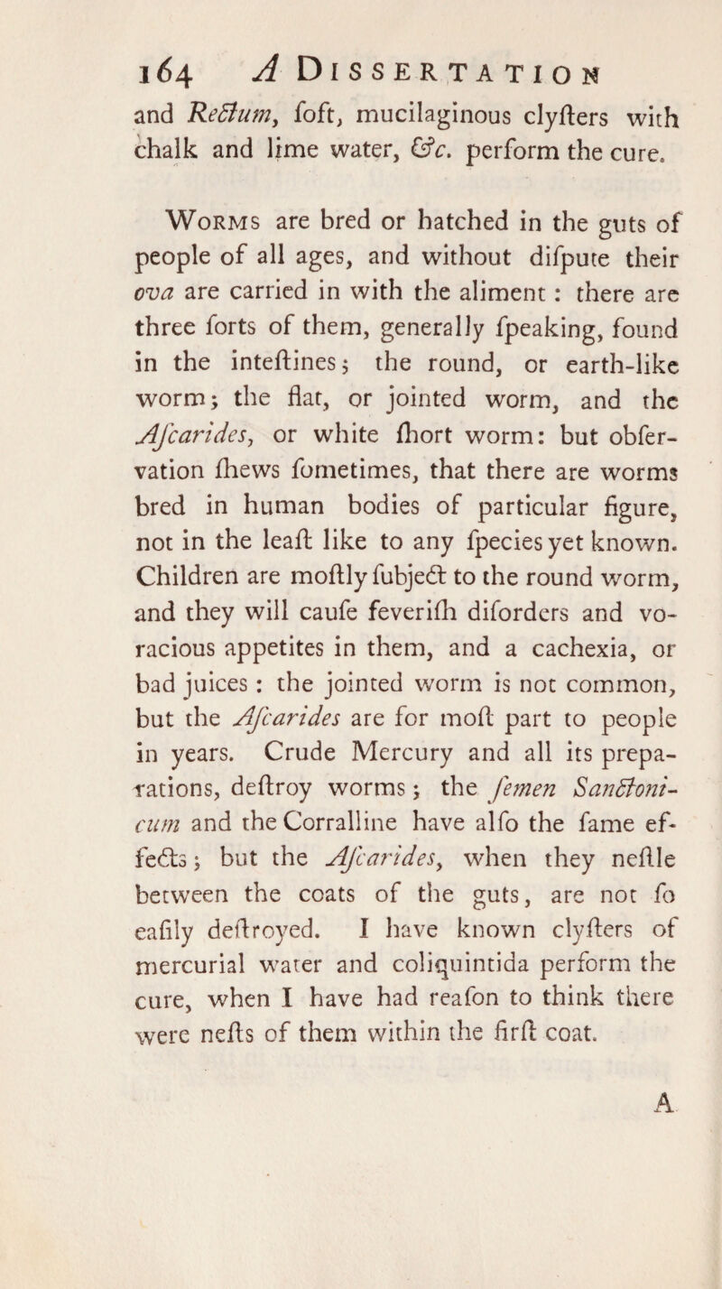 and Return, loft, mucilaginous clyfters with chalk and lime water, &c. perform the cure* Worms are bred or hatched in the guts of people of all ages, and without difpute their ova are carried in with the aliment : there are three forts of them, generally fpeaking, found in the inteftines; the round, or earth-like worm; the flat, or jointed worm, and the Afcarides, or white fliort worm: but obfer- vation fhews fometimes, that there are worms bred in human bodies of particular figure, not in the leafl: like to any fpeciesyet known. Children are moftly fubjedt to the round worm, and they will caufe feverifh diforders and vo¬ racious appetites in them, and a cachexia, or bad juices: the jointed worm is not common, but the Afcarides are for moll part to people in years. Crude Mercury and all its prepa¬ rations, deftroy worms; the femen Sandtoni- cum and the Corralline have alfo the fame ef¬ fects ; but the Afcarides, when they neflle between the coats of the guts, are not fo eafily defiroyed. I have known clyfters of mercurial water and coliquintida perform the cure, when I have had reafon to think there were nefls of them within the firfl coat