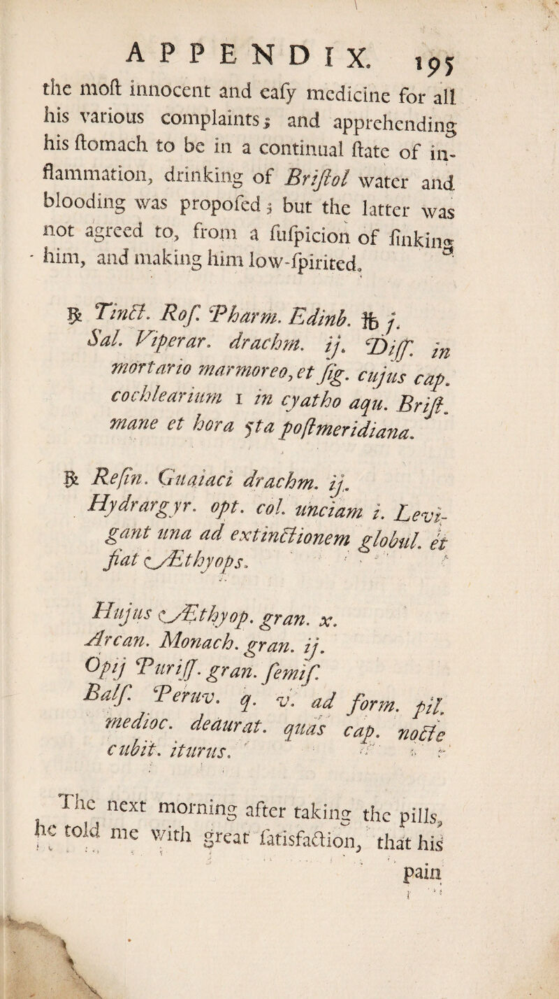 the moft innocent and eafy medicine for all his various complaints 5 and apprehending his ftomach to be in a continual ftate of in¬ flammation, drinking of Brifiol water and blooding was propofed 3 but the latter was not agreed to, from a fufpicion of finkin® - him, and making him low-fpirited. **' > <r $ Tintt. Rof. Pharm. Edinb. ft /. Sal. Viperar. drachm, ij. Tuff. ;n mortar to marfnor,eo, et fig. cujus cap. cochlear mm i in cyatho aqu. Brifi. mane et bora pa poflmeridiana. J ^ ' - . \ & Re fin. Guajaci drachm, ij,. Hydrargyr. opt. col. unciam i. Levi.- gant nna ad extinPlionem globul. et fiat c^/Ethyops. ' ; ■  ' t Hujus ^yfithyop, gran. x. Arc an. Monach. gran, ij. Op] Tariff, gran, femifi Balf. Peruv. q. v. ad form, pfi mediae, deaurat. quas cap. nopfe cubit. it unis, ' *> r‘ ; lac next morning after taking the pills, he told me with great fatlsfadion, that his pain