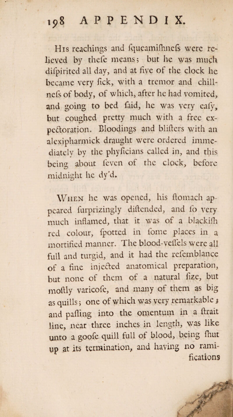 His Teachings and fqueamifhnefs were re¬ lieved by thele means; but he was much difpirited all day, and at five of the clock he became very Tick, with a tremor and chill- nefs of body, of which, after he had vomited, and going to bed laid, he was very eafy, but coughed pretty much with a free ex¬ pectoration. Bloodings and blitters with an alexipharmick draught were ordered imme¬ diately by the phyficians called in, and this beiiw about feven of the clock, before midnight he dy’d. When he was opened, his Itomach ap¬ peared furprizingly diltended, and lb very much inflamed, that it was of a blackifh red colour, fpotted in fome places in a mortified manner. The blood-veflels were all full and turgid, and it had the refemblance of a fine injected anatomical preparation, but none of them of a natural fize, but moltly varicofe, and many of them as big as quills; one of which was very remarkable j and palling into the omentum in a ftrait line, near three inches in length, was like unto a goofe quill full of blood, being fhut up at its termination, and having no rami¬ fications