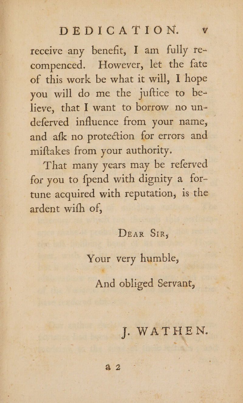 receive any benefit, I am fully re- compenced. However, let the fate of this work be what it will, I hope you will do me the juftice to be- lieve, that I want to borrow no un- deferved influence from your name, - and afk no protection for errors and miftakes from your authority. That many years may be referved for you to fpend with dignity a for- tune acquired with reputation, is the ardent with of, | Dear Sm, | Your very humble, And obliged Servant, jJ WATHEN.