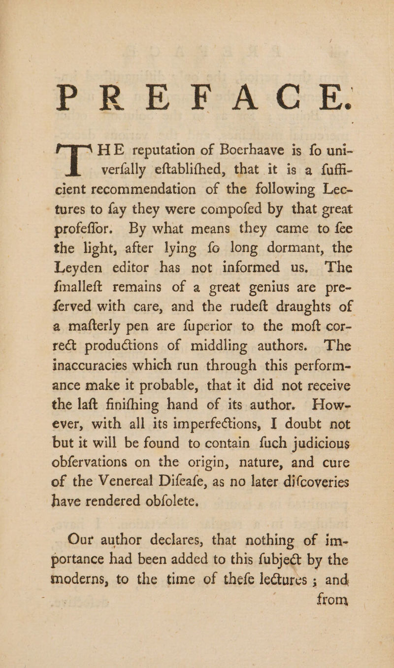 ea A ye eRe Sas OF 1 HE reputation of Boerhaave is fo uni- verfally eftablifhed, that it is a fuffü- cient recommendation of the following Lec- tures to fay they were compofed by that great profeflor. By what means they came to fee the light, after lying ío long dormant, the Leyden editor has not informed us. 'The {malleft remains of a great genius are pre- ferved with care, and the rudeft draughts of a mafterly pen are fuperior to the moft cor- rect productions of middling authors. The inaccuracies which run through this perform- ance make it probable, that it did not receive the laft finifhing hand of its author. How- ever, with all its imperfections, I doubt not but it will be found to contain fuch judicious obfervations on the origin, nature, and cure of the Venereal Difeafe, as no later difcoveries have rendered obfolete. Our author declares, that nothing of im- portance had been added to this fubject by the moderns, to the time of thefe lectures ; and | from