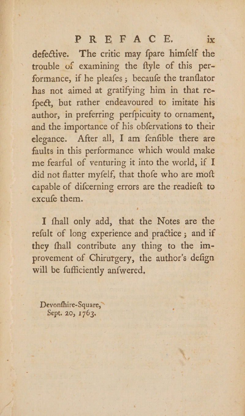 defective. The critic may fpare himfelf the trouble of examining the ftyle of this per- . formance, if he pleafes; becaufe the tranflator has not aimed at gratifying him in that re- fpeét, but rather endeavoured to imitate his author, in preferring perfpicuity to ornament, and the importance of his obfervations to their elegance. After all, I am fenfible there are faults in this performance which would make me fearful of venturing it into the world, if I did not flatter myfelf, that thofe who are moft capable of difcerning errors are the readieft to excufe them. I íhall only add, that the Notes are the - refult of long experience and practice ; and if they fhall contribute any thing to the im- provement of Chirurgery, the author's defign will be fufficiently anfwered. Devonfhire-Square, » Sept. 20, 1763.