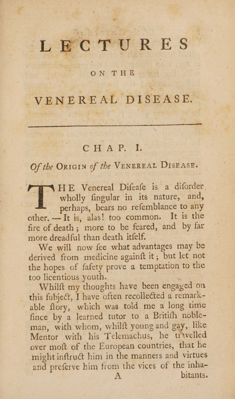 LECTURES | ON THE | VENEREAL DISEASE. CHAP. I. Of the On1G1N of the VENEREAL DISEASE. P-PCAHE Venereal Difeafe is a diforder, wholly fingular in its nature, and, | perhaps, bears no refemblance to any other. — It is, alas! too common. It is the fire of death ; more to be feared, and by far more dreadful than death itfelf. We will now fee what advantages may Be derived from medicine againft it; but let not the hopes of fafety prove a temptation to the too licentious youth. — Whilft my thoughts have been engaged on . this fubje&amp;t, I have often recolleéted a remark- ~ able ftory, which was told me a long time fince by a learned tutor to a Britifh noble- man, with whom, whilft young and gay, like Mentor with his Telemachus, he travelled over moft of the European countries, that he might inftru&amp; him in the manners and virtues and preferve him from the vices of the inha- A bitants.