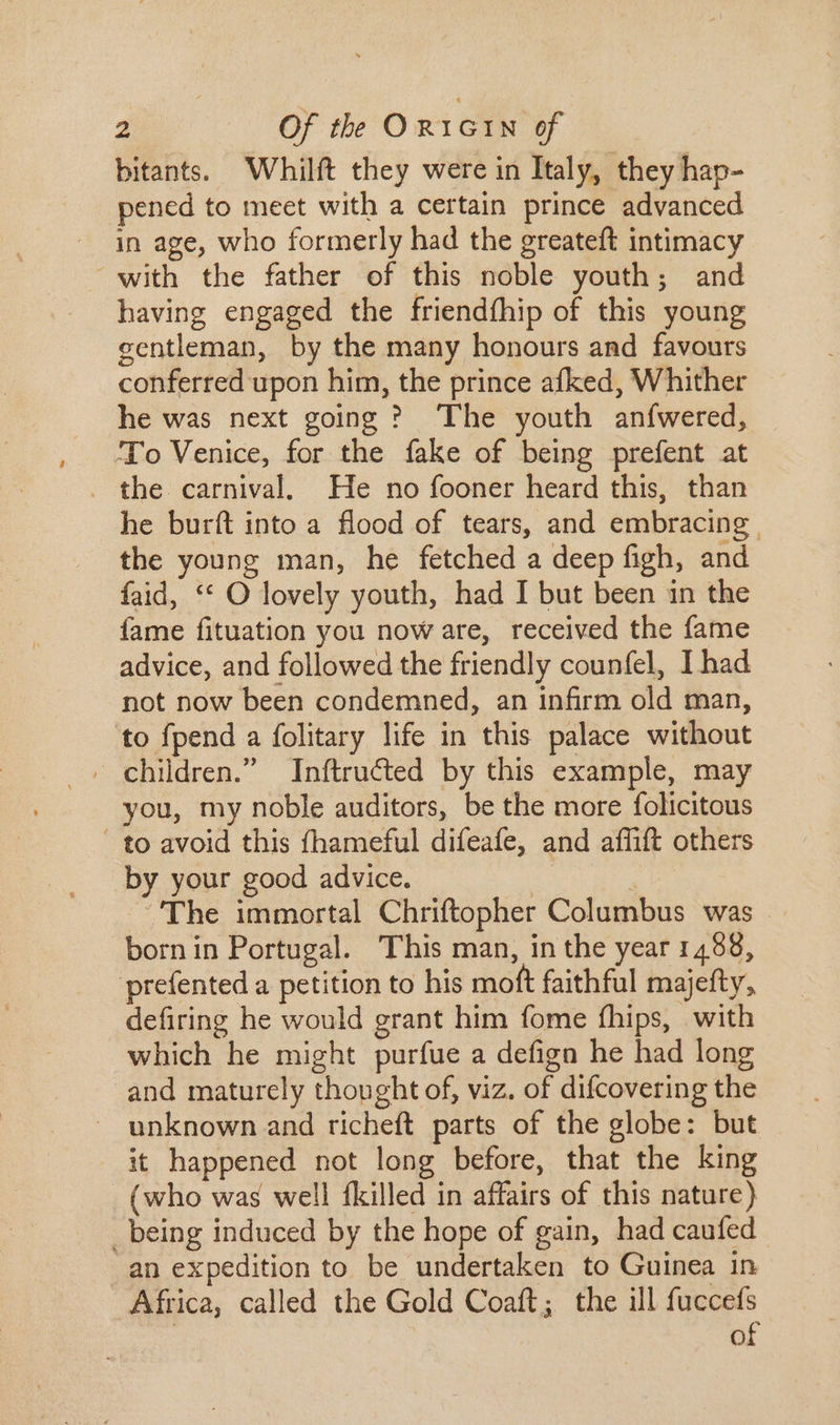 bitants. Whilft they were in Italy, they hap- pened to meet with a certain prince advanced in age, who formerly had the greateft intimacy with the father of this noble youth; and having engaged the friendthip of this young gentleman, by the many honours and favours conferred upon him, the prince afked, Whither he was next going ? The youth anfwered, To Venice, for the fake of being prefent at . the carnival. He no fooner heard this, than he burít into a flood of tears, and embracing. the young man, he fetched a deep figh, and faid, ** O lovely youth, had I but been in the fame fituation you now are, received the fame advice, and followed the friendly counfel, I had not now been condemned, an infirm old man, to fpend a folitary life in this palace without . children. Inftructed by this example, may you, my noble auditors, be the more folicitous to avoid this fhameful difeafe, and affift others by your good advice. | The immortal Chriftopher Columbus was born in Portugal. This man, in the year 1488, prefented a petition to his moft faithful majefty, defiring he would grant him fome fhips, with which he might purfue a defign he had long and maturely thought of, viz. of difcovering the unknown and richeft parts of the globe: but it happened not long before, that the king (who was well fkilled in affairs of this nature) _being induced by the hope of gain, had caufed an expedition to be undertaken to Guinea in Africa, called the Gold Coaft; the ill fuccefs | of