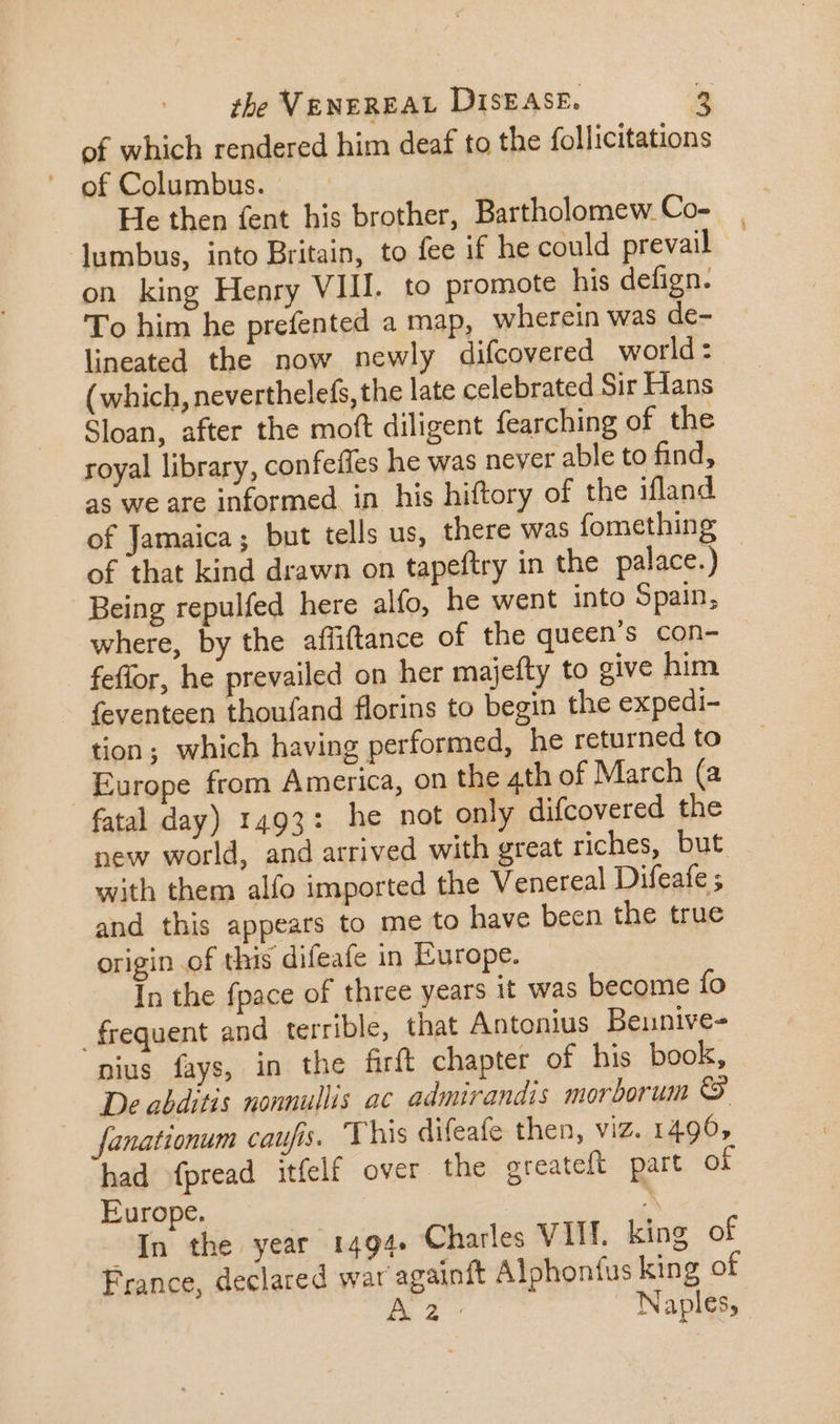 the VENEREAL DISEASE. of which rendered him deaf to the follicitations —. of Columbus. He then fent his brother, Bartholomew Co- lumbus, into Britain, to fee if he could prevail on king Henry VIII. to promote his defign. To him he prefented a map, wherein was de- lineated the now newly difcovered world: (which, neverthelefs, the late celebrated Sir Hans Sloan, after the moft diligent fearching of the royal library, confeiles he was never able to find, as we are informed. in his hiftory of the ifland of Jamaica; but tells us, there was fomething of that kind drawn on tapeftry in the palace.) : Being repulfed here alfo, he went into Spain, where, by the affiftance of the queen's con- feflor, he prevailed on her majefty to give him feventeen thoufand florins to begin the expedi- tion; which having performed, he returned to Europe from America, on the 4th of March (a fatal day) 1493: he not only difcovered the new world, and arrived with great riches, but with them alfo imported the Venereal Difeafe ; and this appears to me to have been the true origin of this difeafe in Europe. In the fpace of three years it was become fo frequent and terrible, that Antonius Beunive- nius fays, in the firft chapter of his book, De abditis nonnullis ac admirandis morborum € fanationum caufis. This difeafe then, viz. 1496, had fpread itfelf over the greateft part of Europe. | M In the year 1494+ Charles VIIT. king of France, declared war againft Alphoníus king of Aa Naples,