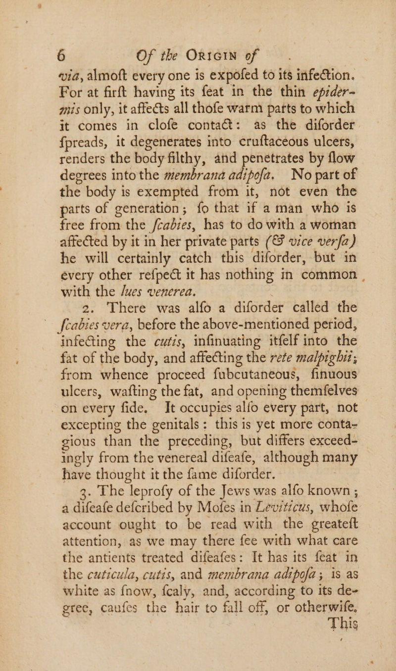 via, almoft every one is expofed to its infection. For at firft having its feat in the thin epider- mis only, it affects “all thofe warm parts to which it comes in clofe contact: as the diforder. fpreads, it degenerates into cruftaceous ulcers, renders the body filthy, and penetrates by flow degrees into the membrana adipofa. No part of the body is exempted from it, not even the parts of generation; fo that if a man who is free from the /cadies, has to do with a woman affected by it in her private parts (&amp; vice verfa) he will certainly catch this diforder, but in évery other refpect it has nothing in common with the /ues venerea. 2. 'There was alfo a diforder called the fcabies vera, before the above-mentioned period, ‘infeGing the cufis, infinuating itfelf into the fat of the body, and affecting the rete malpighiz; from whence proceed fubcutaneous, finuous ulcers, wafting the fat, and opening themfelves | On every fide. It occupies alfo every part, not - excepting the genitals : this is yet more conta- gious than the preceding, but differs exceed- ingly from the venereal difeafe, although tiny have thought it the fame diforder. . The leprofy of the Jews was alfo known ; a difeafe defcribed by Motes in Leviticus, whofe account ought to be read with the greateít attention, as we may there fee with what care the antients treated difeafes: It has its feat in the cuticula, cutis, and membrana adipofa; is as white as fnow, ícaly, and, according to its de- gree, caufes the hair to fall off, or otherwife, This