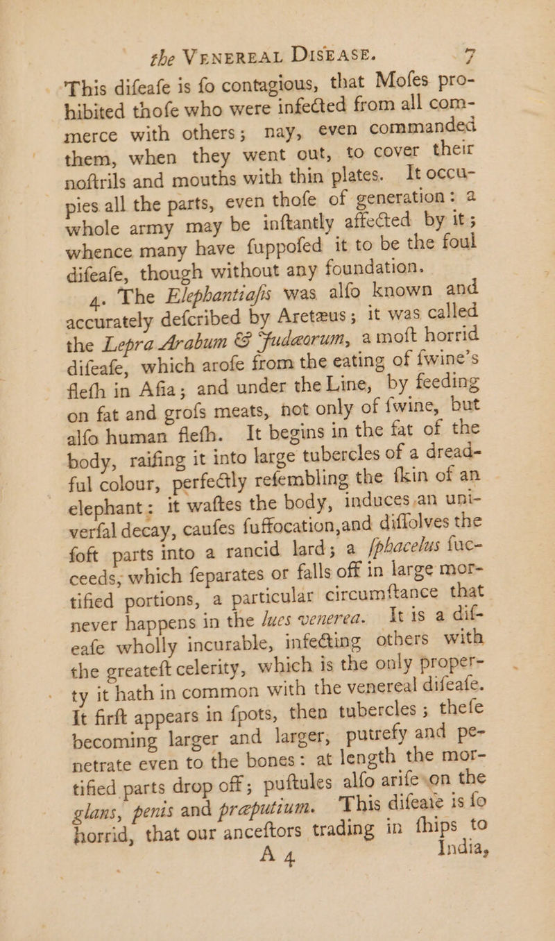 This difeafe is fo contagious, that Mofes pro- hibited thofe who were infected from all com- merce with others; nay, even commanded them, when they went out, to cover their noftrils and mouths with thin plates. It occu- pies all the parts, even thofe of generation: 2 whole army may be inftantly affected. by it; whence many have fuppofed it to be the foul difeafe, though without any foundation. 4. The Elephantiafis was alfo known and accurately deícribed by Aretzus ; it was called the Lepra Arabum &amp; fudeorum, 2 moft horrid difeafe, which arofe from the eating of fwine's feth in Afia; and under the Line, by feeding on fat and grofs meats, not only of fwine, but alfo human flefh. It begins in the fat of the body, raifing it into large tubercles of a dread- ful colour, perfe&amp;ly refembling the fkin of an elephant; it waftes the body, induces .an uni- verfal decay, caufes fuffocation,and diffolves the foft parts into a rancid lard; a /phacelus fuc- ceeds, which feparates or falls off in large mor- tified portions, a particular circumftance that never happens in the /wes venerea. It is a dif- eafe wholly incurable, infe&amp;ing others with the greateft celerity, which 1s the only proper- ty it hath in common with the venereal difeate. It firft appears in fpots, then tubercles ; thefe becoming larger and larger, putrefy and pe- netrate even to the bones: at length the mor- tified parts drop off; puftules alío arife on the glans, penis and preputium. ‘This difeaie is fo horrid, that our anceftors trading in fhips to A 4 India,