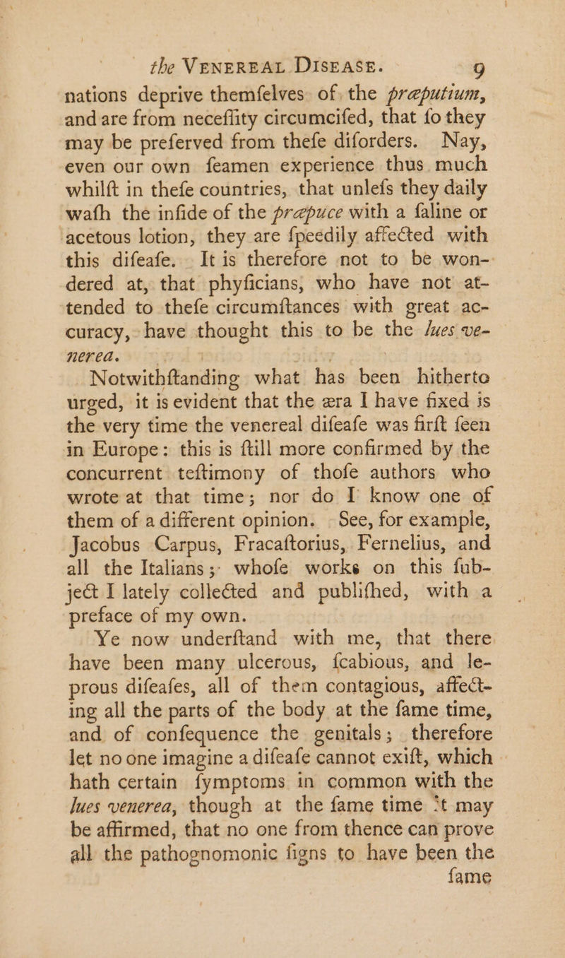 nations deprive themfelves of the preputium, and are from neceffity circumcifed, that fo they may be preferved from thefe diforders. Nay, even our own feamen experience thus. much whilft in thefe countries, that unlefs they daily wath the infide of the prepuce with a faline or acetous lotion, they are fpeedily affected with this difeafe. It is therefore not to be won- dered at, that phyficians, who have not at- ‘tended to thefe circumftances with great ac- curacy, have thought this to be the /ues ve- nékea. sid jul | | Notwithftanding what has been hitherto urged, it is evident that the era I have fixed is the very time the venereal difeafe was firft feen in Europe: this is ftill more confirmed by the concurrent teftimony of thofe authors who wrote at that time; nor do I know one of them of a different opinion. | See, for example, Jacobus Carpus, Fracaftorius, Fernelius, and all the Italians ;; whofe works on this fub- ject I lately collected and publifhed, with a preface of my own. Ye now underftand with me, that there. have been many ulcerous, {cabious, and le- prous difeafes, all of them contagious, affect- ing all the parts of the body at the fame time, - and of confequence the genitals; therefore let no one imagine a difeafe cannot exift, which - hath certain fymptoms in common with the ]ues venerea, though at the fame time t may be affirmed, that no one from thence can prove all the pathognomonic figns to have been the fame