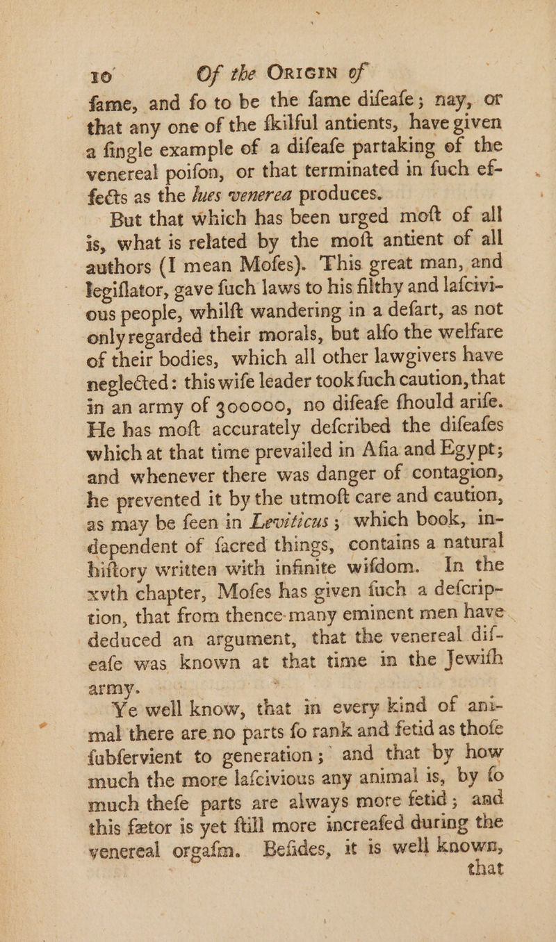 fame, and fo to be the fame difeafe; nay, or — that any one of the fkilful antients, have given a fingle example of a difeafe partaking ef the venereal poifon, or that terminated in fuch ef- fects as the /ues venerea produces. | But that which has been urged moft of all is, what is related by the moft antient of all authors (I mean Mofes). ‘This great man, and legiflator, gave fuch laws to his filthy and lafcivi- . eus people, whilft wandering in a defart, as not only regarded their morals, but alfo the welfare of their bodies, which all other lawgivers have neglected: this wife leader took fuch caution, that in an army of 300000, no difeafe fhould arife. He has moft accurately defcribed the difeafes which at that time prevailed in Afia and Egypt; and whenever there was danger of contagion, he prevented it by the utmoft care and caution, as may be feen in Leviticus; which book, in- dependent of facred things, contains a natural hiftory written with infinite wifdom. In the xvth chapter, Mofes has given fuch a defcrip- tion, that from thence-many eminent men have . deduced an argument, that the venereal dif- eafe was known at that time in the Jewith army. - i. Ye well know, that in every kind of ani- mal there are no parts fo rank and fetid as thofe {ubfervient to generation; and that by how much the more lafcivious any animal is, by fo much thefe parts are always more fetid ; amd this fztor is yet ftill more increafed during the venereal orgafm. Befides, it 1s well T tnat