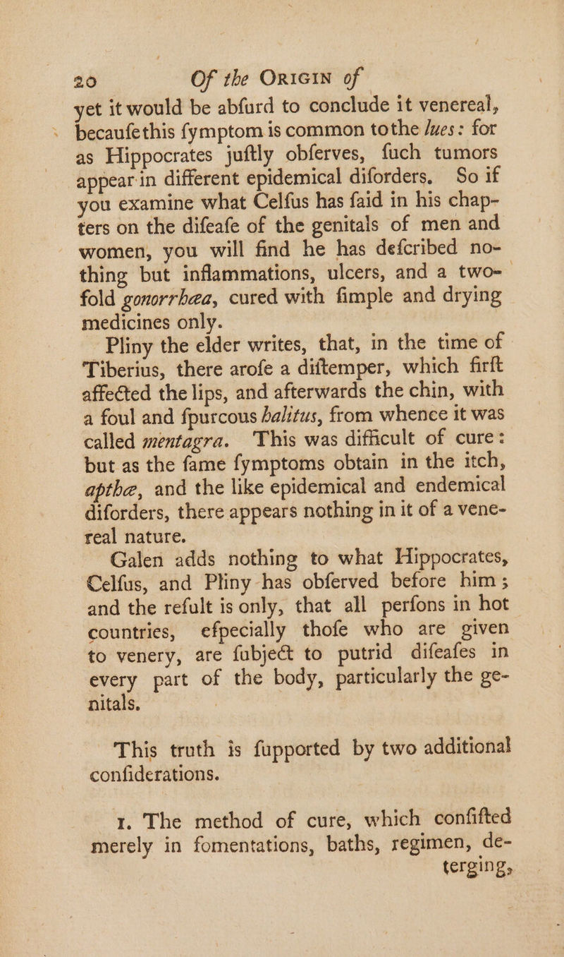 et it would be abfurd to conclude it venereal, -eopdis fymptom is common tothe /zes : for as Hippocrates juftly obferves, fuch tumors appear in different epidemical diforders. So if you examine what Celfus has faid in his chap- ters on the difeafe of the genitals of men and women, you will find he has defcribed no- thing but inflammations, ulcers, and a two-- fold gonorrhea, cured with fimple and drying medicines only. Pliny the elder writes, that, in the time of Tiberius, there arofe a diftemper, which firft affected the lips, and afterwards the chin, with a foul and fpurcous halitus, from whence it was called mentagra. This was difficult of cure: but as the fame fymptoms obtain in the itch, apthe, and the like epidemical and endemical diforders, there appears nothing in it of a vene- real nature. : Galen adds nothing to what Hippocrates, Celfus, and Pliny has obferved before him ; and the refult is only, that all perfons in hot countries, efpecially thofe who are given to venery, are fubje&amp; to putrid difeafes in every part of the body, particularly the ge- nitals. | This truth is fupported by two additional confiderations. i. The method of cure, which confifted merely in fomentations, baths, regimen, de- terging,