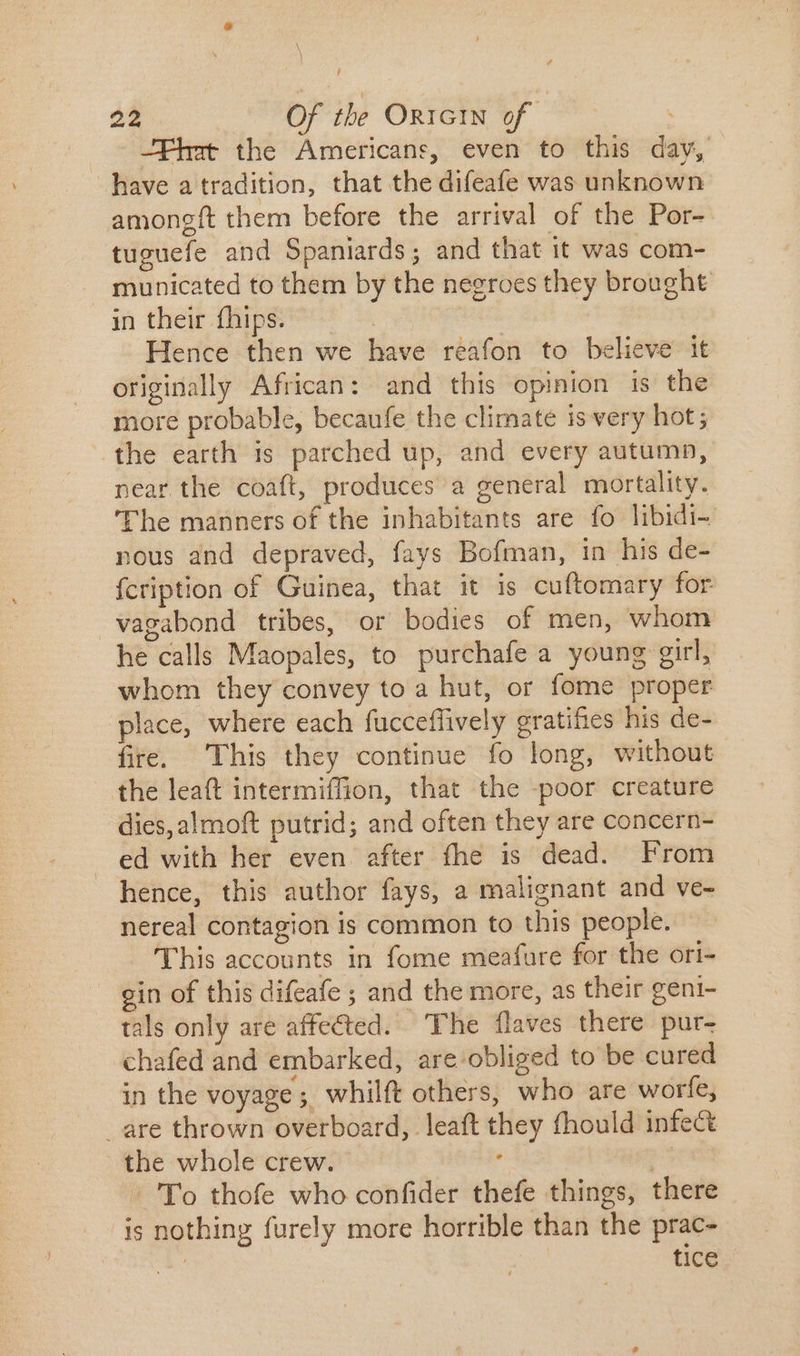 \ 22 Of the ORIGIN of -Fhat the Americans, even to this day, have a tradition, that the difeafe was unknown amongft them before the arrival of the Por- tuguefe and Spaniards; and that it was com- municated to them by the negroes they brought in their fhips. | Hence then we have reafon to believe it originally African: and this opinion is the more probable, becaufe the climaté is very hot; the earth is parched up, and every autumn, near the coaft, produces a general mortality. The manners of the inhabitants are fo libidi- nous and depraved, fays Bofman, in his de- fcription of Guinea, that it is cuftomary for vagabond tribes, or bodies of men, whom he calls Maopales, to purchafe a young girl, whom they convey to a hut, or fome proper place, where each fucceffively gratifies his de- fire. This they continue fo long, without the leaft intermiffion, that the poor creature dies, almoft putrid; and often they are concern- ed with her even after fhe is dead. From hence, this author fays, a malignant and ve- nereal contagion is common to this people. This accounts in fome meafure for the ori- ein of this difeafe ; and the more, as their geni- tals only are affected. The flaves there pur- chafed and embarked, are:obliged to be cured in the voyage ;. whilft others, who are worfe, _are thrown overboard, leaft they fhould infect the whole crew. j | p 'To thofe who confider thefe things, there is nothing furely more horrible than the prac- tice