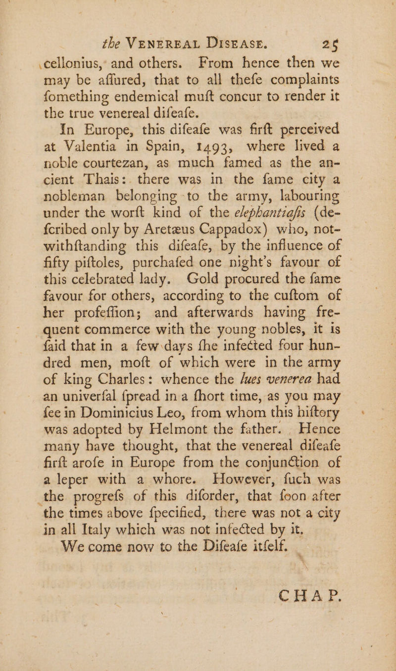 .cellonius, and others. From hence then we may be affured, that to all thefe complaints fomething endemical muft concur to render it the true venereal difeafe. | In Europe, this difeafe was firft perceived at Valentia in Spain, 1493, where lived a noble courtezan, as much famed as the an- cient Thais:. there was in the fame city a nobleman belonging to the army, labouring | under the worft kind of the e/ephantiafis (de- {cribed only by Areteus Cappadox) who, not- withftanding this difeafe, by the influence of - fifty piftoles, purchafed one night's favour of this celebrated lady. Gold procured the fame favour for others, according to the cuftom of her profeffion; and afterwards having fre- quent commerce with the young nobles, it is faid that in a few days fhe infected four hun- dred men, moft of which were in the army of king Charles: whence the /ues venerea had an univerfal (pread in a fhort time, as you may fee in Dominicius Leo, from whom this hiftery was adopted by Helmont the father. _ Hence many have thought, that the venereal difeafe firft arofe in Europe from the conjunction of a leper with a whore. However, fuch was the progrefs of this diforder, that foon after the times above fpecified, there was not a city in all Italy which was not infected by it. We come now to the Difeafe itfelf.