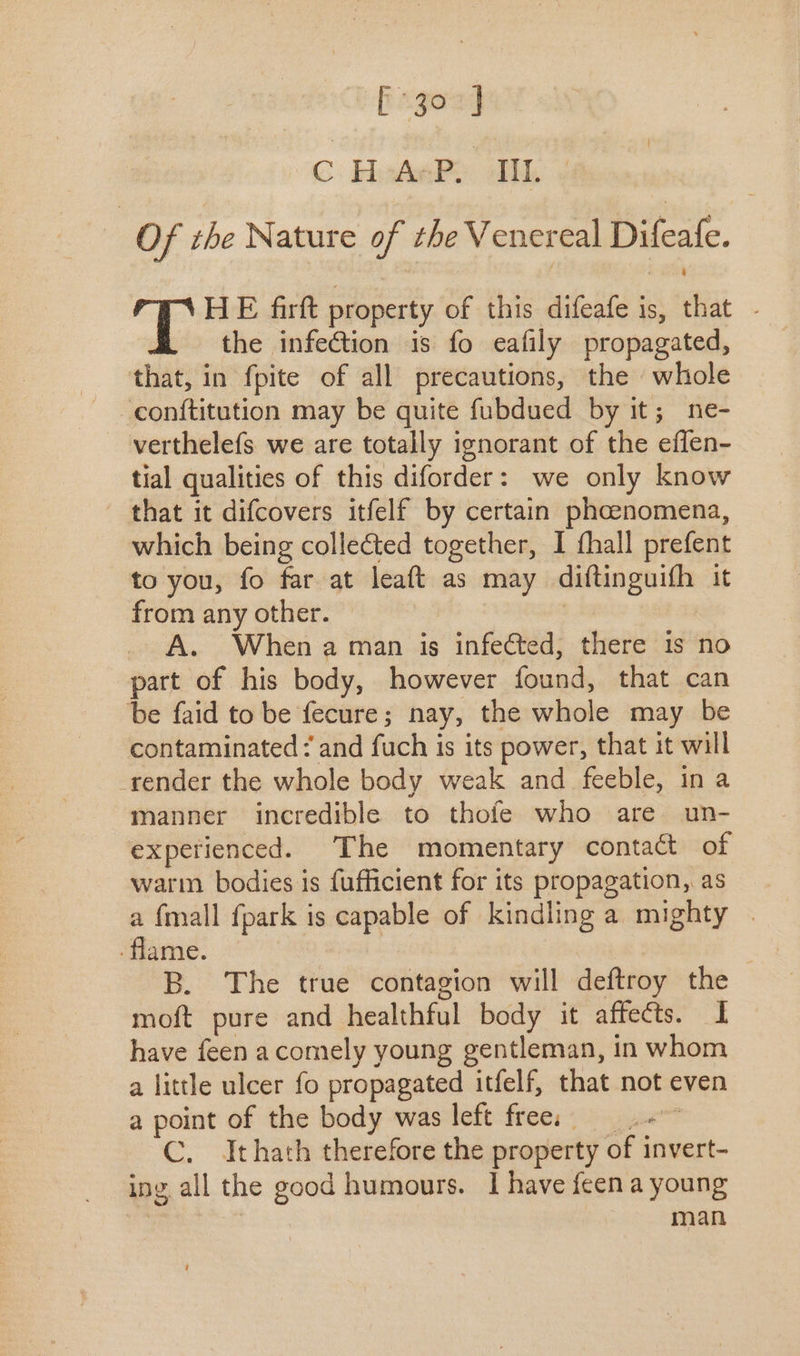 [5322] C: Hudak MED | Of the Nature of theV enereal Difeafe. X HE firft property of this difeafe is, that - the infection is fo eafily propagated, that, in fpite of all precautions, the whole confítitution may be quite fubdued by it; ne- verthelefs we are totally ignorant of the effen- tial qualities of this diforder: we only know that it difcovers itfelf by certain phoenomena, which being collected together, I fhall prefent to you, fo far at leaít as may diftinguifh it from any other. © A. When aman is infected, there is no part of his body, however found, that can be faid to be fecure; nay, the whole may be contaminated ? and fuch is its power, that it will render the whole body weak and feeble, in a manner incredible to thofe who are un- expetienced. The momentary contact of warm bodies is fufficient for its propagation, as a {mall fpark is capable of kindling a mighty . flame. | B. 'The true contagion will deftroy the moft pure and healthful body it affects. I have feen a comely young gentleman, in whom a little ulcer fo propagated itfelf, that not even a point of the body was left free; — C. Ithath therefore the property of invert- ing all the good humours. 1 have feen a young