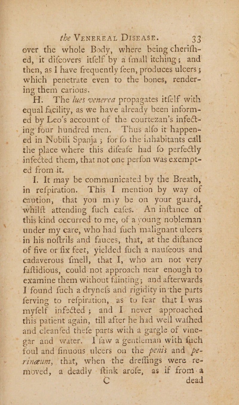 over the whole Body, where being cherifh- ed, it difcovers itfelf by a {mall itching; and then, as I have frequently feen, produces ulcers ; which penetrate even to the bones, render- ing them carious. H. The /ues venerea propagates itfelf with equal facility, as we have already been inform- ed by Leo's account of the courtezan’s infect- ing four hundred men. ^ T'hus alfo it happen- ed in Nobili Spanja ; for fo the inhabitants call. the place where this difeafe had fo perfectly - infected them, that not one perfon was san ed from t. I. It may be communicated by. the Breath, in refpiration. This I mention by way a caution, that you may be on your guard, ‘whilft attending fuch cafes. An inftance of this kind occurred to me, of a young nobleman » under my care, who had fuch ‘malignant ulcers in his noftrils and fauces, that, at the diffance of five or fix feet, yielded fuch a naufeous and cadaverous {mell, that I, who am not very faftidious, could not approach near enough to examine them without fainting; and afterwards I found fuch a drynefs and rigidity in-the parts ferving to refpiration, as to fear that l was myfelf infected ; and I. never approached this patient again, till after he had well wafhed and cleanfed thefe parts with à gargle of vine- - ‘gar and water. líaw a genticman with duch - foul and finuous ulcers on the penis and. pe- rinzum, that, when the dreffings were re- moved, a deadly - ftink arofe, as if from. a 3 dead