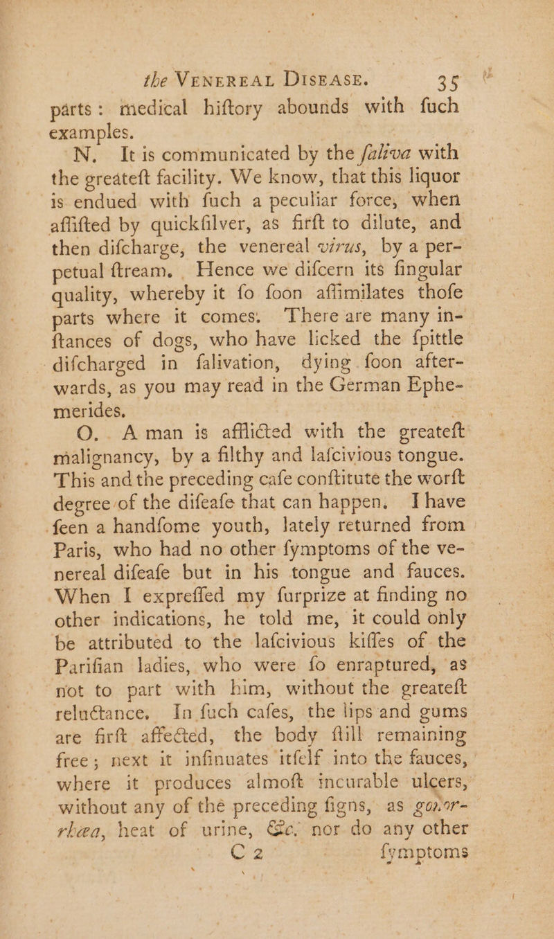 parts: medical hiftory abounds with fuch examples. N. It is communicated by the fava with the greáteft facility. We know, that this liquor is endued with fuch a peculiar force, when aflfted by quickfilver, as firft to dilute, and then difcharge, the venereal virus, by a per- petual ftream. , Hence we difcern its fingular quality, whereby it fo foon affimilates thofe parts where it comes. There are many in- {tances of dogs, who have licked the fpittle difcharged in falivation, dying foon after- wards, as you may read in the German Ephe- merides, ^ ana O. Aman is afflicted with the greateft malignancy, by a filthy and lafcivious tongue. This and the preceding cafe conftitute the worft _ degree of the difeafe that can happen. I have feen a handfome youth, lately returned from : Paris, who had no other fymptoms of the ve- nereal difeafe but in his tongue and fauces. “When I expreffed my furprize at finding no other indications, he told me, it could only be attributed to the lafcivious kiffes of the Parifian ladies, who were fo enraptured, as - not to part with him, without the greateft reluctance. In fuch cafes, the lips and gums are firft affe&amp;ed, the body fill remaining free; next it infinuates ‘itfelf into the fauces, where it produces almoft incurable ulcers, without any of thé preceding figns, as gonor- rlea, heat of urine, Cc; nor do any other . | (c Gree | fymptoms LÀ