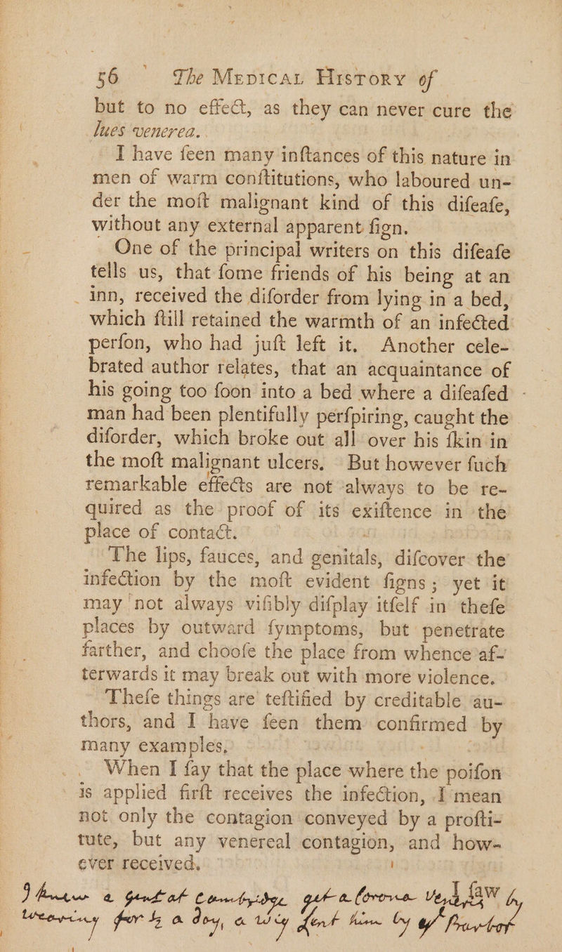 | but to no effect, as they can never cure the | lues venerea. | I have feen many inftances of this nature in men of warm conftitutions, who laboured un- der the moít malignant kind of this difeafe, without any external apparent fign. One of the principal writers on this difeafe tells us, that fome friends of his being at an inn, received the diforder from lying in a bed, which ftill retained the warmth of an infected perfon, who had juft left it, Another cele- brated author relates, that an acquaintance of his going too foon into a bed where a difeafed - man had been plentifally perfpiring, caught the diforder, which broke out all over his fkin in the moft malignant ulcers, But however fach remarkable effects are not always to be re- quired as the proof of its exiftence in the place of contact. ' don. 4 ~The lips, fauces, and genitals, difcover the infection by the moft evident figns; yet it may not always vifibly difplay itfelf in thefe places by outward fymptoms, but penetrate arther, and choofe the place from whence af- terwards it may break out with more violence. - Thefe things are teftified by creditable au- thors, and I have feen them confirmed by many examples, | E .. When I fay that the place where the poifon is applied firft receives the infection, I mean not only the contagion conveyed by a profti- tute, but any venereal contagion, and how- ever received, | Gert at Comtyide, get a lorora IM (en forty a des a hey LF him Oy Prt Y y 14