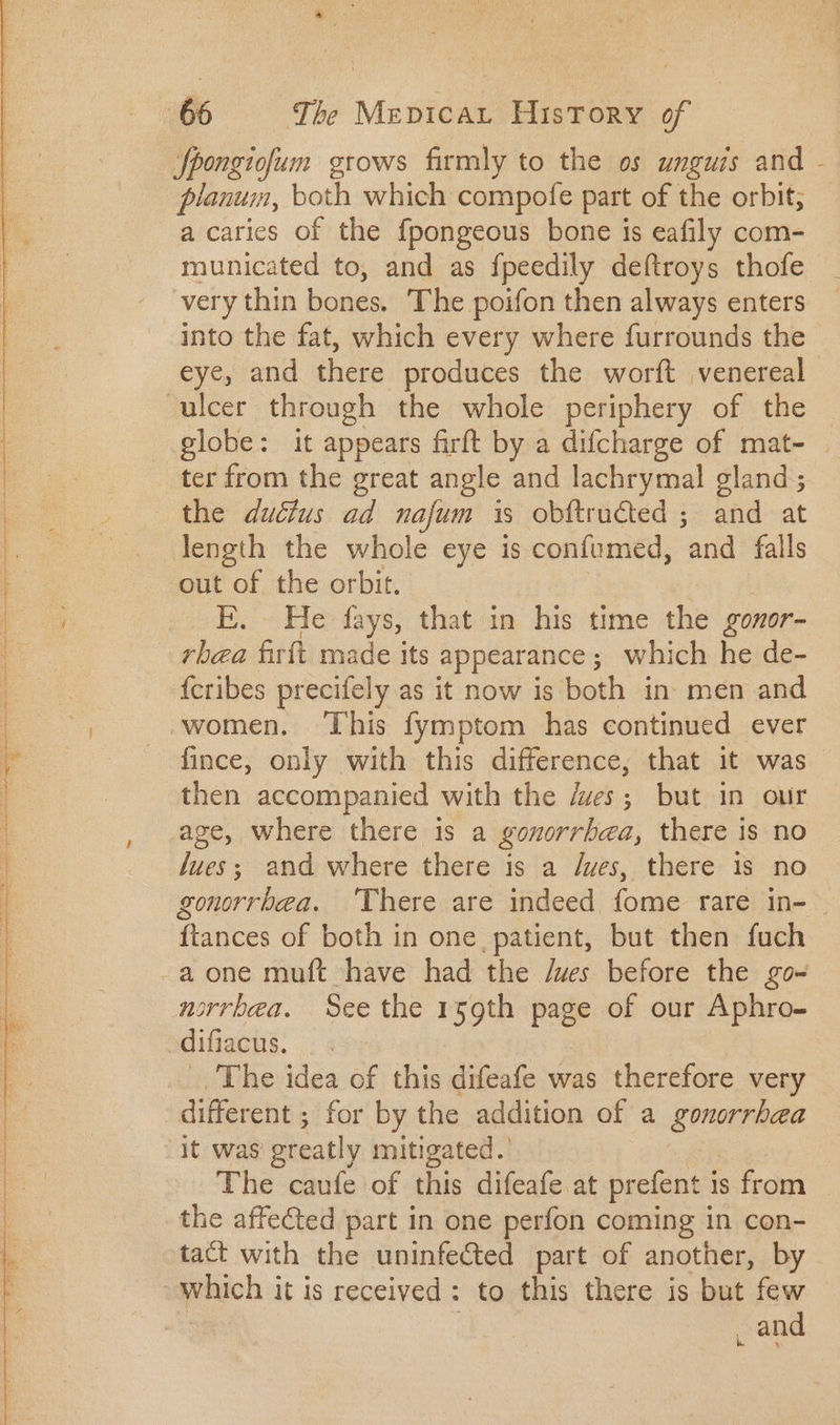 fpongiofum grows firmly to the os unguis and - planum, both which compote part of the orbit; a caries of the fpongeous bone is eafily com- municated to, and as fpeedily deftroys thofe very thin bones. The poifon then always enters into the fat, which every where furrounds the eye, and there produces the worft venereal globe: it appears firft by a difcharge of mat- . ter from the great angle and lachrymal gland ; length the whole eye is confumed, uid falls out of the orbit. E. He fays, that in his time the gonor- {cribes precifely as it now is both in. men and women. This fymptom has continued ever fince, only with this difference, that it was then accompanied with the /wes; but in our age, where there is a gonorrbena, there is no Jues; and where there is a /wes, there is no gonorrbea. There are indeed fome rare in- | ftances of both in one, patient, but then fuch a one muft have had the /wes before the go- norrbea. See the 159th page of our apie: The idea of this difeafe was (orifie very different ; for by the addition of a EUnoptule it was greatly mitigated.’ The caufe of this difeafe at prefent is from the affected part in one perfon coming in con- tact with the uninfected part of another, by. which it is received: to this there is but few _ and