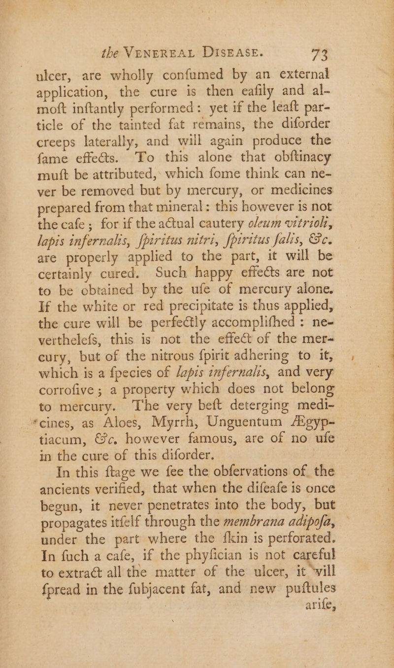 ulcer, are wholly confumed by an external application, the cure is then eafily and al- moft inftantly performed: yet if the leaft par- ticle of the tainted fat remains, the diforder creeps laterally, and will again produce the fame effe&amp;s. To this alone that obftinacy mutt be attributed, which fome think can ne- ver be removed but by mercury, or medicines prepared from that mineral: this however is not the cafe; for if the actual cautery oleum vitriol, lapis infernalis, fpiritus nitri, fpiritus falis, &amp;8c. are properly applied to the part, it will be to be obtained by the ufe of mercury alone. If the white or red precipitate 1s thus applied, the cure will be perfectly accomplifhed : ne- verthelefs, this is not the effect of the mer- which is a fpecies of /apis znfernalis, and very corrofive ; a property which does not belong *cines, as Aloes, Myrrh, Unguentum /Egyp- tiacum, €3c. however famous, are of no ufe in the cure of this diforder. | ancients verified, that when the difeafe is once begun, it never penetrates into the body, but propagates itfelf through the membrana adipofa, under the part where the {kin is perforated. In fuch a cafe, if the phyfician is not careful to extract all the matter of the ulcer, it ‘will fpread in the fubjacent fat, and new puftules ree arife,