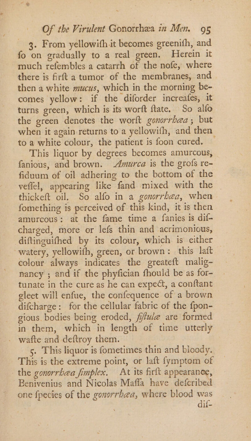 ~ Of the Virulent Gonorrhea in Men. 95 3. From yellowifh it becomes greenifh, and fo on gradually to a real green. Herein it much refembles a catarrh of the nofe, where there is firft a tumor of the membranes, and then a white mucus, which in the morning be- comes yellow: if the diforder increafes, it turns green, which is its worft ftate, So alío the green denotes the worít gonorrhea; but when it again returns to a yellowifh, and then. to a white colour, the patient is foon cured. This liquor by degrees becomes amurcous, fanious, and brown. Amurca is the grofs re- fiduum of oil adhering to the bottom of the veffel, appearing like fand mixed with the thickeft oil. So alfo in a gonorrbea, when fomething is perceived of this kind, it is then amurcous: at the fame time a fanies is dif- charged, more or lefs thin and acrimonious, diftinguifhed by its colour, which is either watery, yellowifh, green, or brown: this laft colour always indicates the greateft malig- nancy ; and if the phyfician fhould be as for- tunate in the cure as he can expect, a conftant eleet will enfue, the confequence of a brown difcharge: for the cellular fabric of the fpon- gious. bodies being eroded, f//ue are formed in them, which in length of time utterly wafte and deftroy them. 5. This liquor is fometimes thin and bloody. This is the extreme point, or laft fymptom of | the gonorrhea fimplex. At its firft appearanoe, Benivenius and Nicolas Maffa have defcribed one fpecies of the gonorrhea, where blood was | dií-