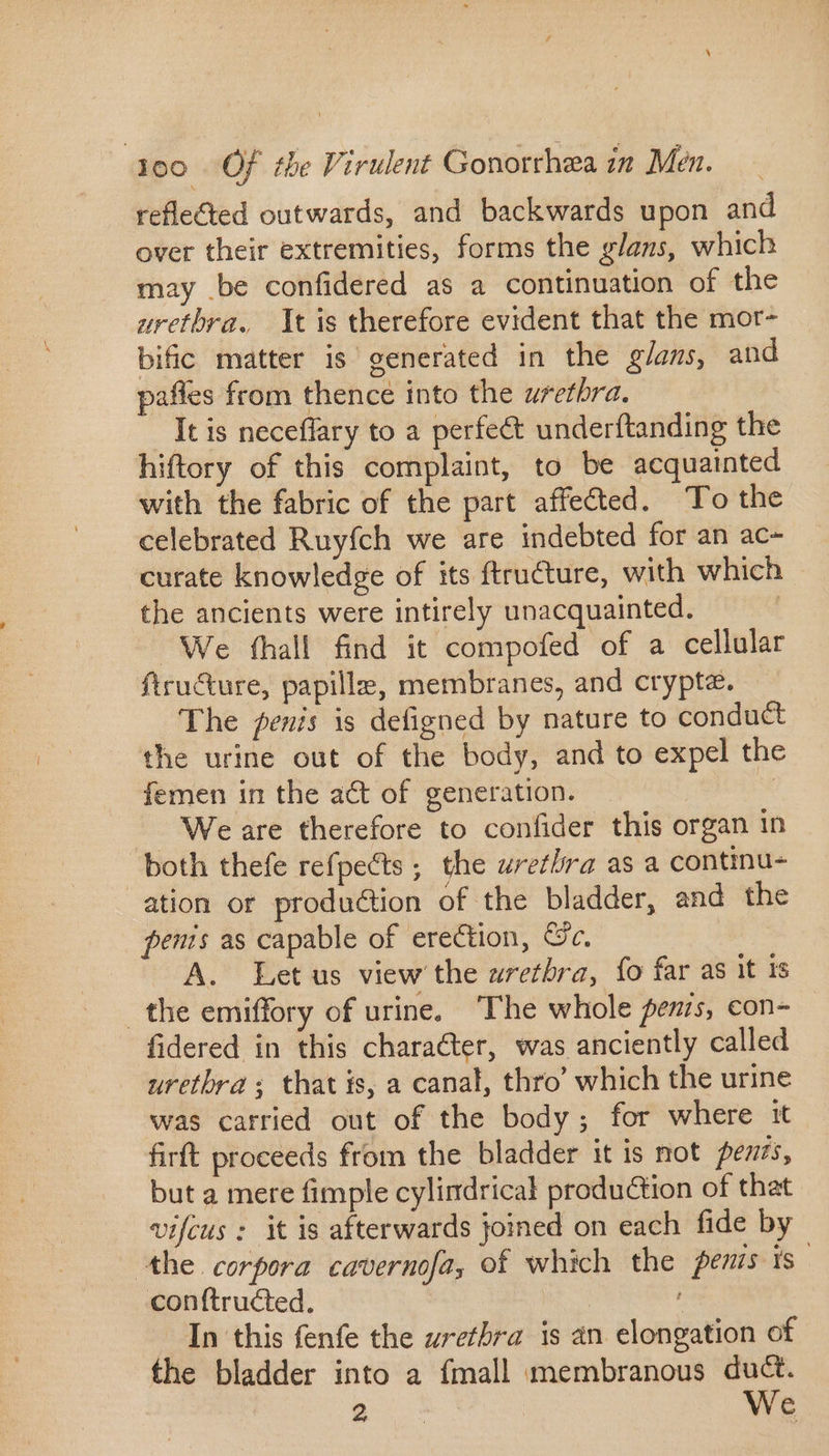 reflected outwards, and backwards upon and over their extremities, forms the glans, which may be confidered as a continuation of the uretbra. It is therefore evident that the mor- bific matter is generated in the glans, and paffes from thence into the urethra. It is neceflary to a perfect underftanding the hiftory of this complaint, to be acquainted with the fabric of the part affected. To the celebrated Ruyfch we are indebted for an ac- curate knowledge of its ftru€ture, with which the ancients were intirely unacquainted. We fhall find it compofed of a cellular ftru&amp;ure, papille, membranes, and crypte. The penis is defigned by nature to conduct the urine out of the body, and to expel the femen in the act of generation. We are therefore to confider this organ in both thefe refpects; the urethra as a continu- ation or production of the bladder, and the penis as capable of erection, Cc. A. Let us view the uretbra, fo far as it 1s the emiffory of urine. The whole penis, con- fidered in this character, was anciently called uretbra ; that is, a canal, thro’ which the urine was carried out of the body; for where it firft proceeds from the bladder it is not fezis, but a mere fimple cylindrical production of that vifcus : it is afterwards joined on each fide by the corpora cavernofa, of which the penis is conftructed. In this fenfe the urethra is an elongation of the bladder into a fmall membranous duct. 2 We