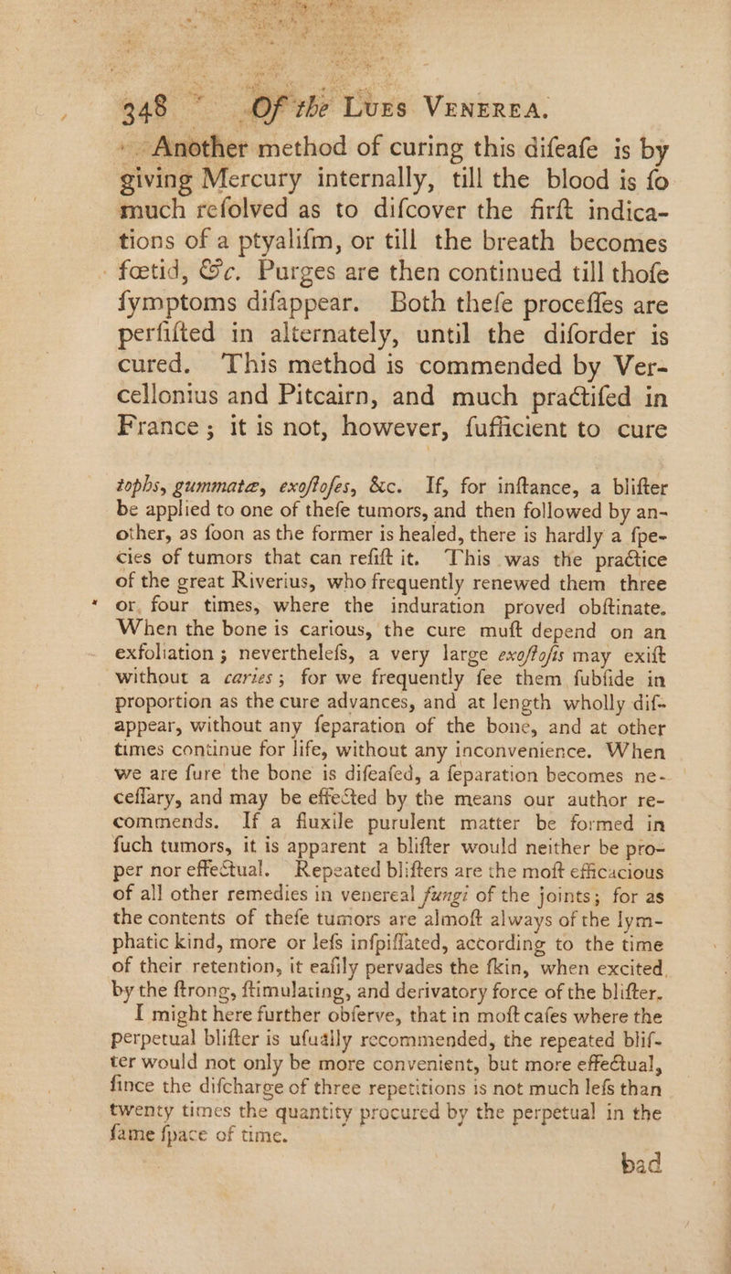 » Another method of curing this difeafe is by giving Mercury internally, till the blood is fo much refolved as to difcover the firft indica- tions of a ptyalifm, or till the breath becomes fatid, &amp;c. Purges are then continued till thofe fymptoms difappear. Both thefe proceffes are perfifted in alternately, until the diforder is cured. This method is commended by Ver- cellonius and Pitcairn, and much practifed in France; it is not, however, fufficient to cure tophs, gummata, exoflofes, &amp;c. If, for inftance, a blifter be applied to one of thefe tumors, and then followed by an- other, 2s foon as the former is healed, there is hardly a fpe- cies of tumors that can refift it. This was the practice of the great Riverius, who frequently renewed them three * or. four times, where the induration proved obftinate. When the bone is carious, the cure muft depend on an exfoliation ; neverthelefs, a very large exo/fofis may exit without a caries; for we frequently fee them fubfide in proportion as the cure advances, and at length wholly dif- appear, without any feparation of the bone, and at other times continue for life, without any inconvenience. When we are fure the bone is difeafed, a feparation becomes ne- ceflary, and may be effected by the means our author re- commends. If a fluxile purulent matter be formed in fuch tumors, it is apparent a blifter would neither be pro- per nor effectual. Repeated blifters are the moft efficacious of all other remedies in venereal fungi of the joints; for as the contents of thefe tumors are almoft always of the lym- phatic kind, more or lefs infpiffated, according to the time of their retention, it eafily pervades the fkin, when excited, by the ftrong, ftimulating, and derivatory force of the blifter. I might here further obíerve, that in moft cafes where the perpetual blifter is ufually recommended, the repeated blif- ter would not only be more convenient, but more effectual, fince the difcharge of three repetitions is not much lefs than twenty times the quantity procured by the perpetual in the fame fpace of time. bad