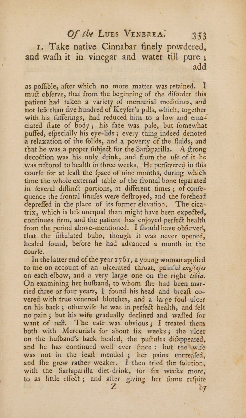 1. Take native Cinnabar finely powdered, and wath it in vinegar and water till pure ; | add as poffible, after which no more matter was retained. I muft obferve, that from the beginning of the diforder this patient had taken a variety of mercurial medicines, and not lefs than five hundred of Keyfer's pills, which, together with his fufferings, had reduced him to a low and ema+ ciated ftate of body; his face was pale, but fomewhat puffed, efpecially his eye-lids ; every thing indeed denoted a relaxation of the folids, and a poverty of the fluids, and that he was a proper fubject for the Sarfaparilla. A ftrong decoéction was his only drink, and from the ufe of it he was reftored to health in three weeks. He perfevered in this courfe for at leaft the fpace of nine months, during which time the whole external table of the frontal bone feparated in feveral diftinéct portions, at different times ; of confe- quence the frontal finufes were deftroyed, and the forehead depreffed in the place of its former elevation, The cica- trix, which is lefs unequal than might have been expected, continues firm, and the patient has enjoyed perfect health from the period above-mentioned. I fhould have obferved, that the fiftulated bubo, though it was never opened, healed found, before he had advanced a month in the courfe. In the latter end of the year 1761, a young woman applied to me on account of an ulcerated throat, painful exa/to/es on each elbow, and a very large one on the right ize. On examining her hufband, to whom fhe had been mar- | ried three or four years, I found his head and breaft co- vered with true venereal blotches, and a large foul ulcer on his back ; otherwife he was in perfect health, and felt no pain; but his wife gradually declined and wafted for want of reft. ‘The cafe was obvious; I treated them both with Mercurials for about fix weeks; the ulcer on the hufband’s back healed, the puftules difappeared, and he has continued well ever fince : but the wife was not in the leaft mended ; her pains encreafed, and fhe grew rather weaker. I then tried the folution, with the Sarfaparilla diet.drink, for fix weeks morc, to as little effect; and after giving her fome refpite hi by