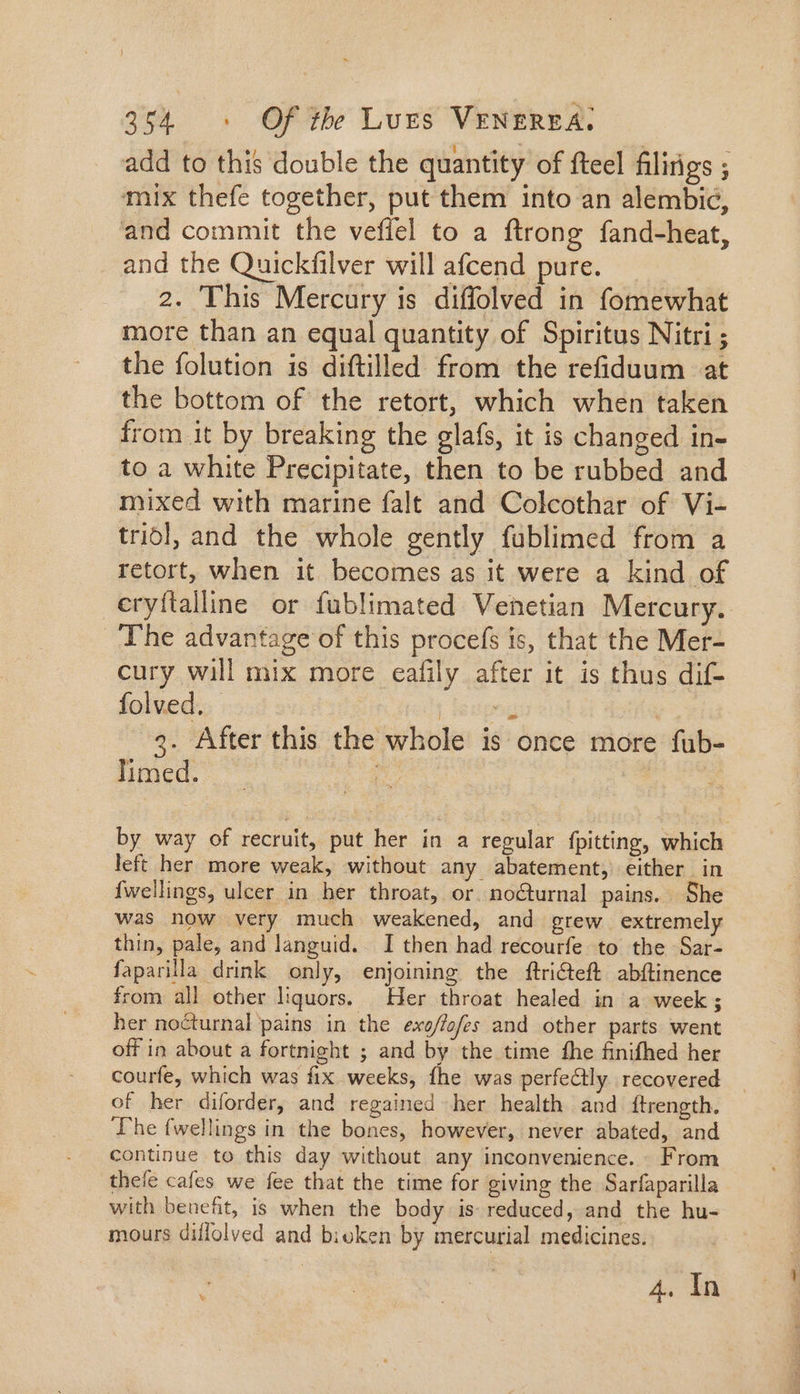 add to this double the quantity of fteel filirigs ; mix thefe together, put them into an alembic, and commit the vefiel to a ftrong fand-heat, and the Quickfilver will afcend pure. 2. This Mercury is diffolved in fomewhat more than an equal quantity of Spiritus Nitri ; the folution is diftilled from the refiduum at the bottom of the retort, which when taken from it by breaking the glafs, it is changed in- to a white Precipitate, then to be rubbed and mixed with marine falt and Colcothar of Vi- tridl, and the whole gently füblimed from a retort, when it becomes as it were a kind of eryftalline or fublimated Venetian Mercury. The advantage of this procefs is, that the Mer- cury will mix more eafily after it is thus dif- folved. | jespog 3. After this the whole is once more fub- Iimed. ! | by way of recruit, put her in a regular fpitting, which left her more weak, without any abatement, either in {wellings, ulcer in her throat, or. nocturnal pains. She was now very much weakened, and grew extremely thin, pale, and languid. I then had recourfe to the Sar- faparilla drink only, enjoining the ftri&amp;teft abftinence from all other liquors. Her throat healed in a week; her nocturnal pains in the exo/fofes and other parts went off in about a fortnight ; and by the time the finifhed her courfe, which was fix weeks, fhe was perfectly recovered of her diforder, and regained her health and Itrength. The fwellings in the bones, however, never abated, and continue to this day without any inconvenience. From thefe cafes we fee that the time for giving the Sarfaparilla with benefit, is when the body is reduced, and the hu- mours diffolved and bioken by mercurial medicines. 4. In x