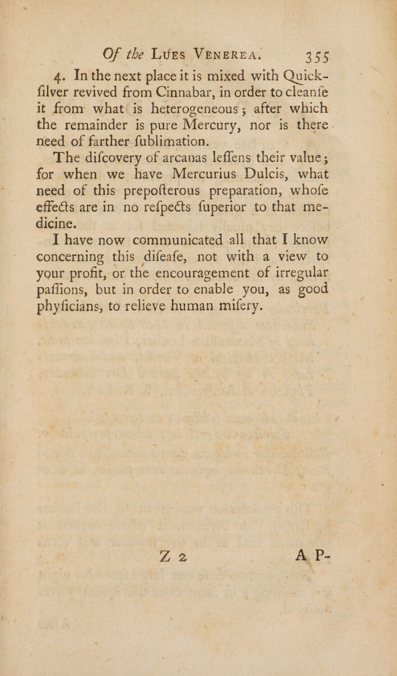 4. Mi the next place i it is mixed with Quick- filver revived from Cinnabar, in order to cleanfe it from what: is heterogeneous ; ; after which the remainder is pure Mercury, nor is there need of farther fublimation. The difcovery of arcanas leffens their value; for when we have Mercurius Dulcis, what need of this prepoíterous preparation, whofe effects are in no refpects fuperior to that me- dicine. I have now communicated all that I know concerning this difeafe, not with a view to. your profit, or the encouragement of irregular paffions, but in order to enable you, as good phyficians, to relieve human mifery.