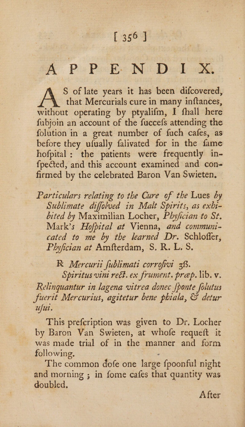 A Po PB Ni Dod oe . S of late years it has been difcovered, that Mercurials cure in many inftances, without operating by ptyalifm, I fhall here fubjoin an account of the fuccefs attending the folution in a great number of fuch cafes, as before they ufually falivated for in the fame hofpital: the patients were frequently in- fpected, and this account examined and con- firmed by the celebrated Baron Van 5wieten. Particulars relating to the Cure of tbe Lues by Sublimate diffolued in Malt Spirits, as exhi- bited by Maximilian Locher, Phy/ician to St. Mark’s Hofpital at Vienna, and communi- cated to me by the learned Dr. Schloffer, Phyfician at Amfterdam, S. R. L. 5. E Mercurii fublimati corrofivi 38. Spiritus vini rect. ex frument. prep. lib. v. Relinquantur in lagena vitrea donec {ponte folutus Juerit Mercurius, agitetur bene phiala, &amp; detur ufui. This prefeription was given to Dr. Locher by Baron Van Swieten, at whofe requeft it was made trial of in the manner and form following. | e | The common dofe one large fpoonful night and morning ; in fome cafes that quantity was doubled. After