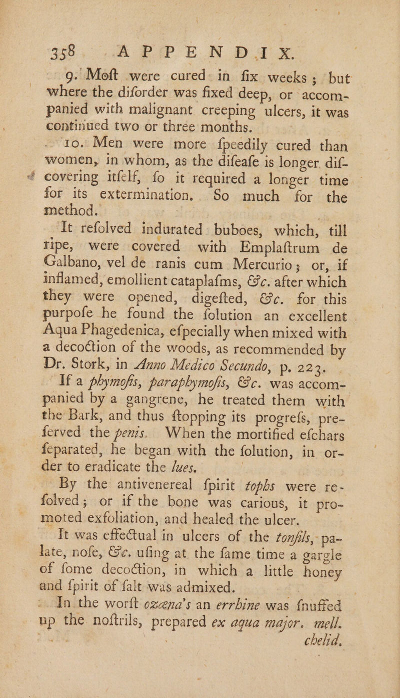 9. Moft were cured: in fix weeks; but where the diforder was fixed deep, or accom- panied with malignant creeping ulcers, it was continued two or three months. | 1o. Men were more fpcedily cured than women, in whom, as the difeafe is longer. dif- covering itfelf, fo it required a longer time - for its extermination. So much for the method. | Ea It refolved indurated. buboes, which, till ripe, were covered with Emplaftrum de Galbano, vel de ranis cum Mercurio; or, if inflamed, emollient cataplafms, &amp;c. after which they were opened, digefted, €. for this purpofe he found the folution an excellent - Aqua Phagedenica, efpecially when mixed with a decoction of the woods, as recommended by Dr. Stork, in Anno Medico Secundo, Pp. 2236. Ifa phymofs, parapbymofis, Sc. was accom- panied by a gangrene, he treated them with the Bark, and thus {topping its progreís, pre- der to eradicate the /ues, | By the antivenereal fpirit fopbs were re- folved; or if the bone was carious, it pro- moted exfoliation, and healed the ulcer. | It was effectual in ulcers of the tonfils, pa~ late, nofe, Ge. ufing at the fame time a garele of fome decoction, in which a little honey and fpirit of falt was admixed. | In the worft ozena’s an errbine was {nuffed up the noftrils, prepared ex aqua major. mell. iue ha cbelid,