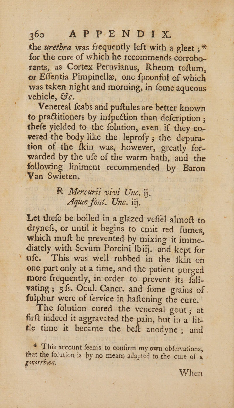 Sa aie the urethra was frequently left with a gleet ;* — for the cure of which he recommends corrobo- rants, as Cortex Peruvianus, Rheum toftum, or Eflentia Pimpinelle, one fpoonful of which was taken night and morning, in fome aqueous. vehicle, &amp;c. | | . Venereal {cabs and puftules are better known to practitioners by in{peCtion than defcription ; thefe yielded to the folution, even if they co- vered the body like the leprofy ; the depura- tion of the fkin was, however, greatly for- warded by the ufe of the warm bath, and the following liniment recommended by Baron Aque font. Unc. ij. Let thefe be boiled in a glazed veffel almoft to drynefs, or until it begins to emit red fumes, which muft be prevented by mixing it imme- diately with Sevum Porcini lbiij. and kept for ufe. This was well rubbed in the {kin on one part only at a time, and the patient purged more frequently, in order to prevent its fali- . vating ; 5ís. Ocul. Cancr. and fome grains of. fulphur were of fervice in haftening the cure. The folution cured the venereal gout ; at firft indeed it aggravated the pain, but in a lit- tle time it became the beft anodyne ; and * This account feems to confirm my own obfervations, that the folution is by no means adapted to the cure of a gonorrhea. When